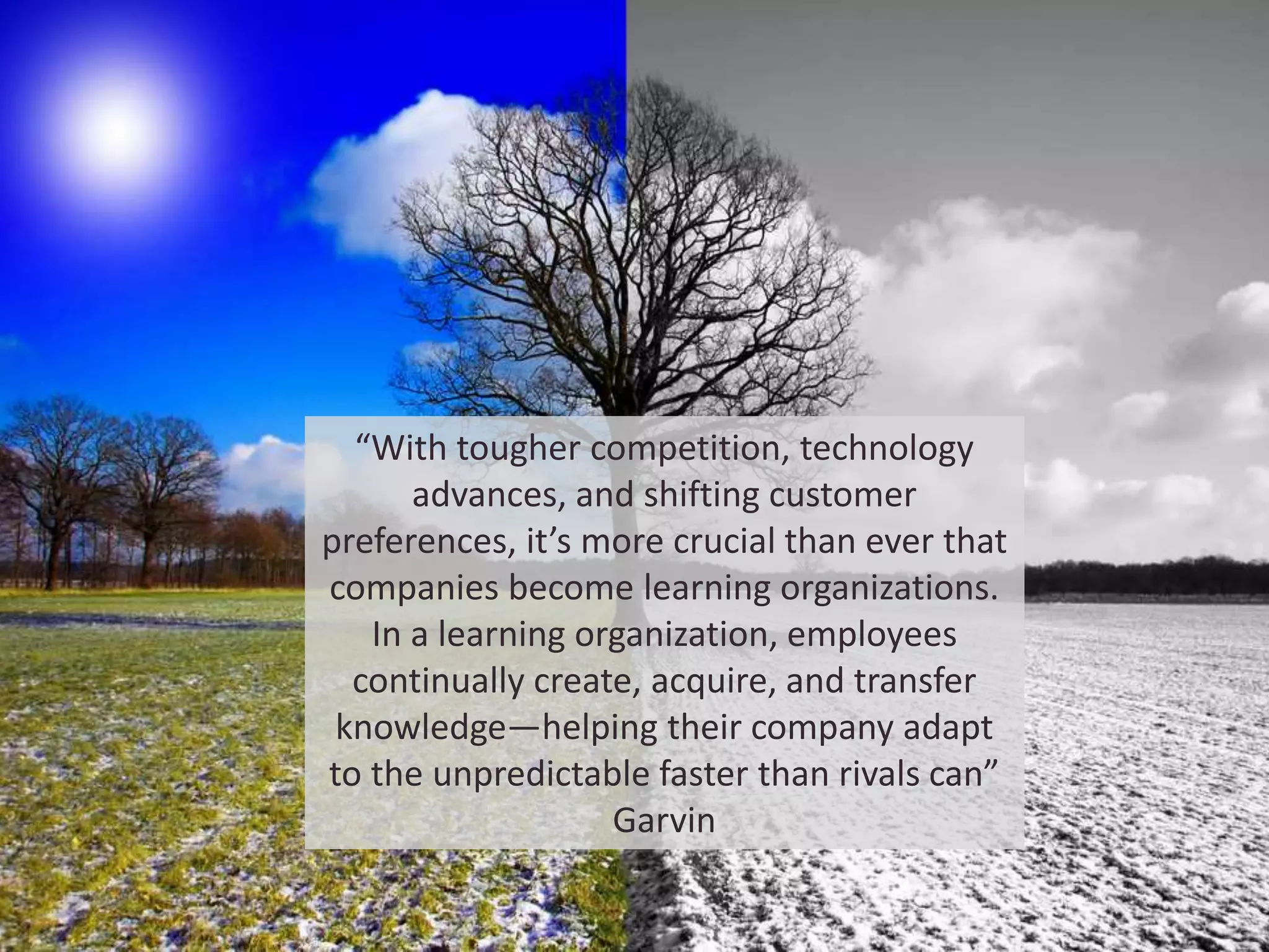 “With tougher competition, technology
advances, and shifting customer
preferences, it’s more crucial than ever that
companies become learning organizations.
In a learning organization, employees
continually create, acquire, and transfer
knowledge—helping their company adapt
to the unpredictable faster than rivals can”
Garvin
 
