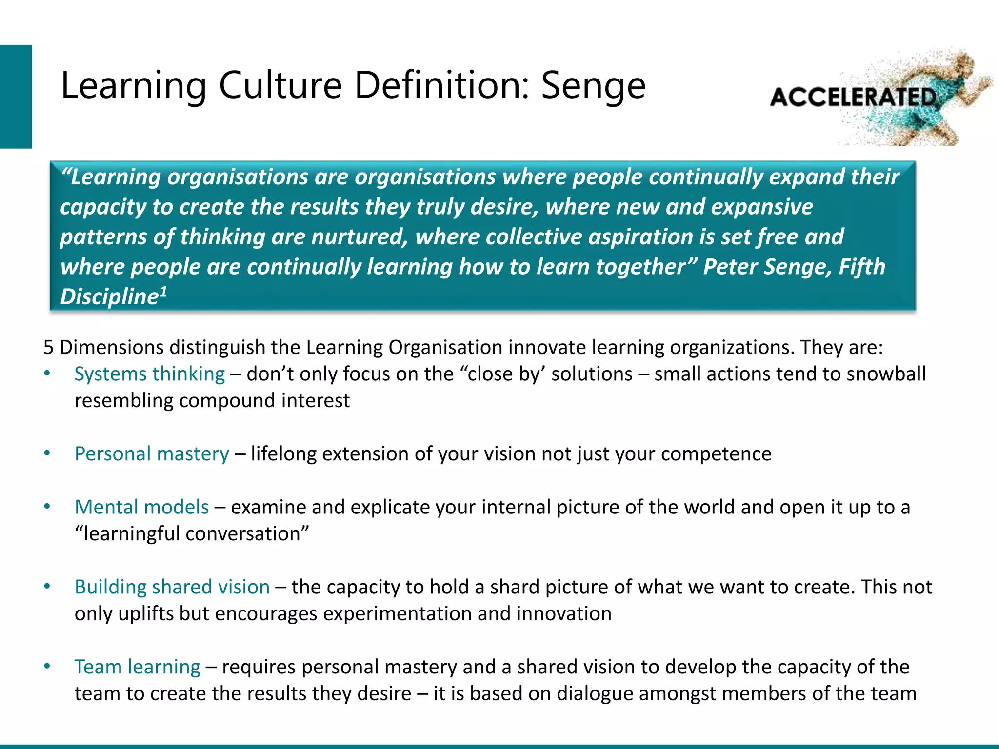 Learning Culture Definition: Senge
“Learning organisations are organisations where people continually expand their
capacity to create the results they truly desire, where new and expansive
patterns of thinking are nurtured, where collective aspiration is set free and
where people are continually learning how to learn together” Peter Senge, Fifth
Discipline1
5 Dimensions distinguish the Learning Organisation innovate learning organizations. They are:
• Systems thinking – don’t only focus on the “close by’ solutions – small actions tend to snowball
resembling compound interest
• Personal mastery – lifelong extension of your vision not just your competence
• Mental models – examine and explicate your internal picture of the world and open it up to a
“learningful conversation”
• Building shared vision – the capacity to hold a shard picture of what we want to create. This not
only uplifts but encourages experimentation and innovation
• Team learning – requires personal mastery and a shared vision to develop the capacity of the
team to create the results they desire – it is based on dialogue amongst members of the team
 