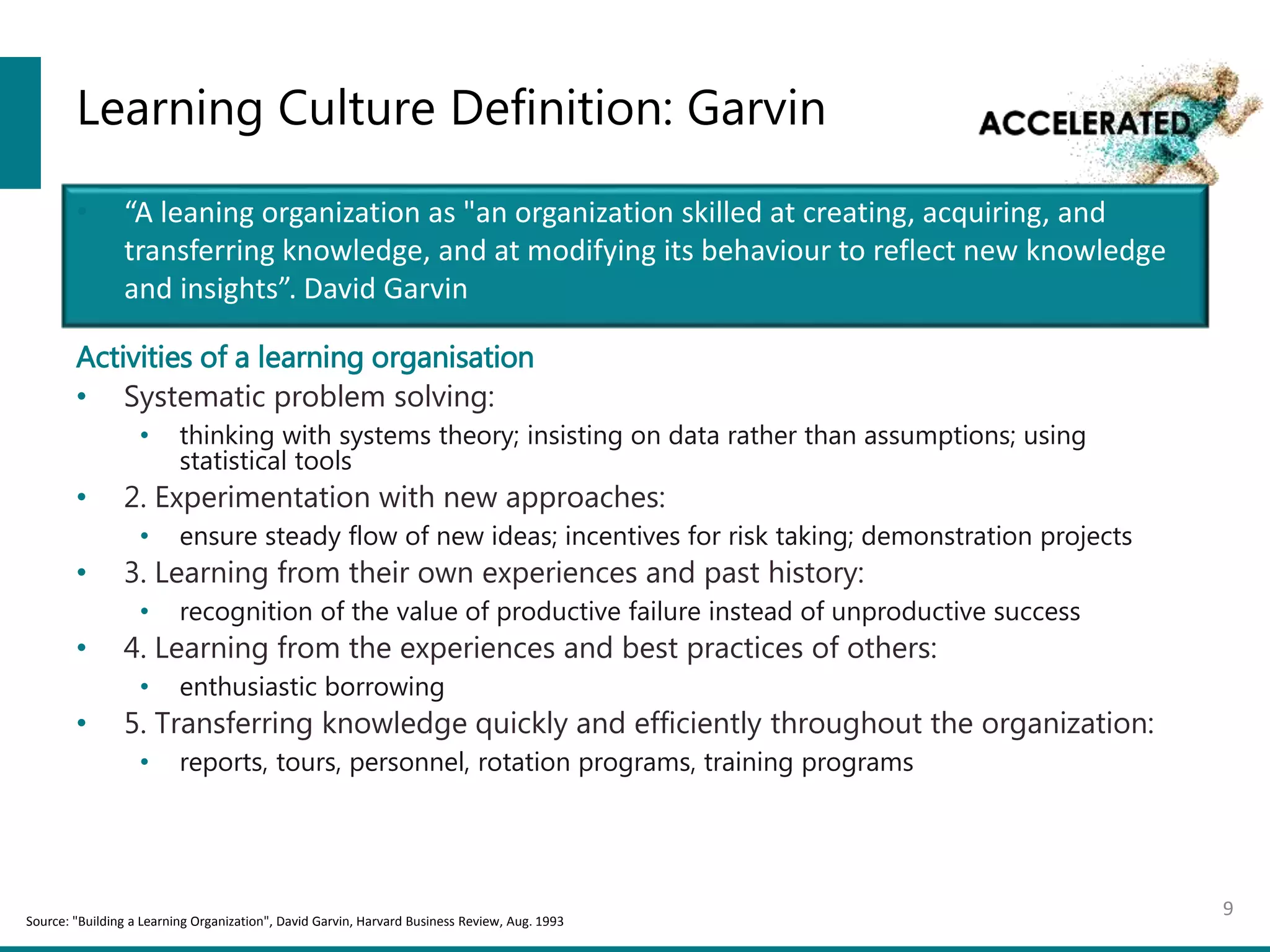 Learning Culture Definition: Garvin
Activities of a learning organisation
• Systematic problem solving:
• thinking with systems theory; insisting on data rather than assumptions; using
statistical tools
• 2. Experimentation with new approaches:
• ensure steady flow of new ideas; incentives for risk taking; demonstration projects
• 3. Learning from their own experiences and past history:
• recognition of the value of productive failure instead of unproductive success
• 4. Learning from the experiences and best practices of others:
• enthusiastic borrowing
• 5. Transferring knowledge quickly and efficiently throughout the organization:
• reports, tours, personnel, rotation programs, training programs
9
• “A leaning organization as "an organization skilled at creating, acquiring, and
transferring knowledge, and at modifying its behaviour to reflect new knowledge
and insights”. David Garvin
Source: "Building a Learning Organization", David Garvin, Harvard Business Review, Aug. 1993
 