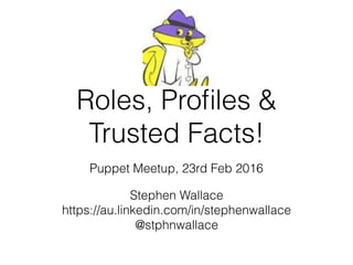 Roles, Proﬁles &
Trusted Facts!
Puppet Meetup, 23rd Feb 2016
Stephen Wallace
https://au.linkedin.com/in/stephenwallace
@stphnwallace
 