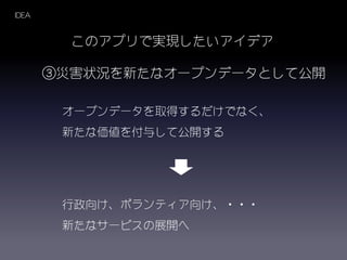 このアプリで実現したいアイデア
③災害状況を新たなオープンデータとして公開
オープンデータを取得するだけでなく、
新たな価値を付与して公開する
IDEA
行政向け、ボランティア向け、・・・
新たなサービスの展開へ
 