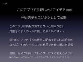 このアプリは情報が集まらないと効果がない
災害時に多くの人々に使って頂く為には・・・
単独のアプリを多くの世帯に配布するのは非現実的
ならば、他のサービスでも利用できる仕組みを提供
このアプリで実現したいアイデア
④災害情報エンジンとして公開
普段、自分が利用しているサービスで使えるように
LINE／Facebook／Twitter／ニュースアプリ／ポータルサイト／行政サイト
IDEA
（課題）
 