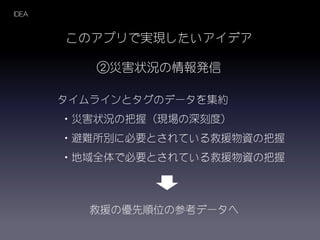 IDEA
このアプリで実現したいアイデア
②災害状況の情報発信
タイムラインとタグのデータを集約
・災害状況の把握（現場の深刻度）
・避難所別に必要とされている救援物資の把握
・地域全体で必要とされている救援物資の把握
救援の優先順位の参考データへ
 