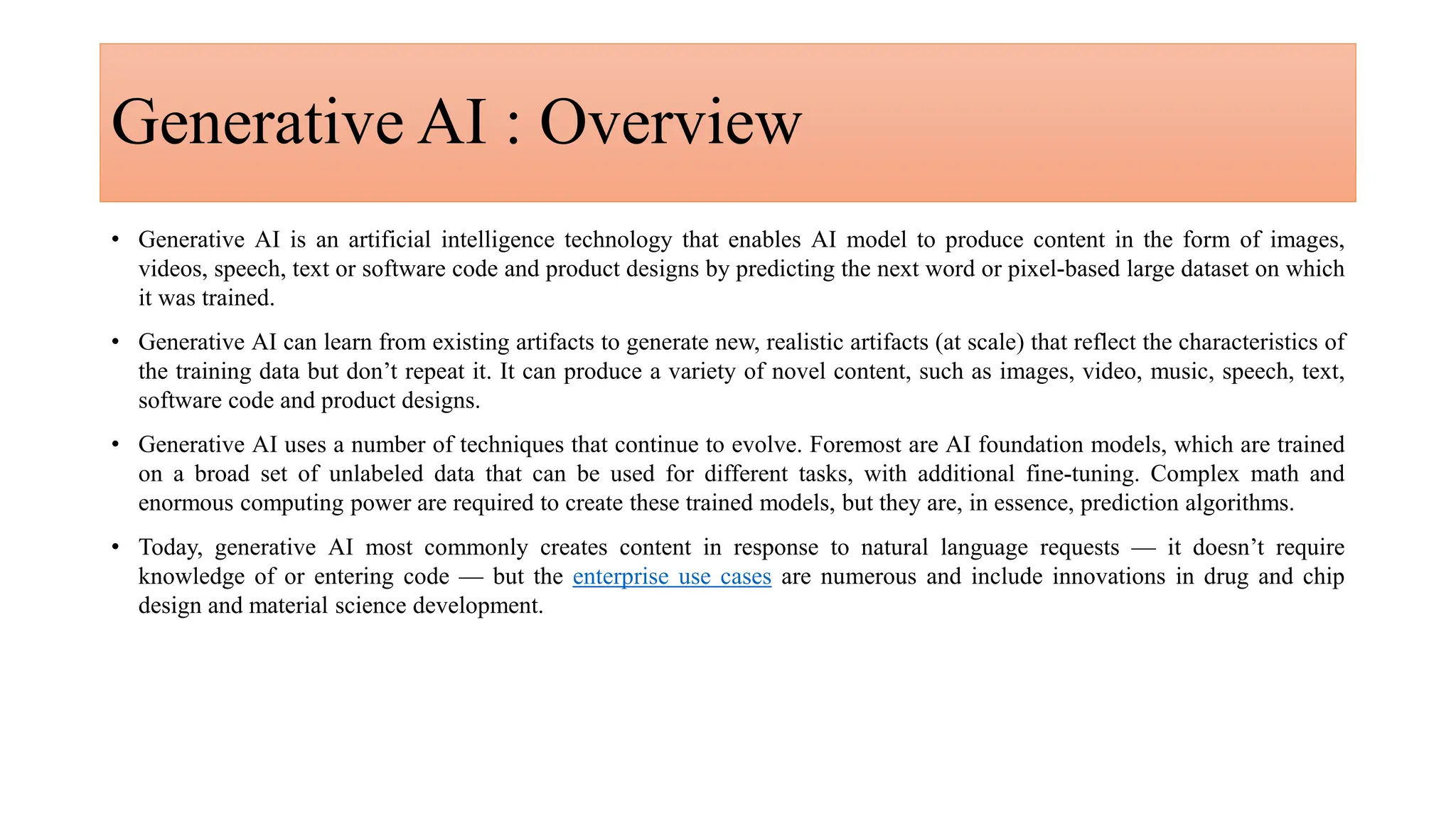 Generative AI : Overview
• Generative AI is an artificial intelligence technology that enables AI model to produce content in the form of images,
videos, speech, text or software code and product designs by predicting the next word or pixel-based large dataset on which
it was trained.
• Generative AI can learn from existing artifacts to generate new, realistic artifacts (at scale) that reflect the characteristics of
the training data but don’t repeat it. It can produce a variety of novel content, such as images, video, music, speech, text,
software code and product designs.
• Generative AI uses a number of techniques that continue to evolve. Foremost are AI foundation models, which are trained
on a broad set of unlabeled data that can be used for different tasks, with additional fine-tuning. Complex math and
enormous computing power are required to create these trained models, but they are, in essence, prediction algorithms.
• Today, generative AI most commonly creates content in response to natural language requests — it doesn’t require
knowledge of or entering code — but the enterprise use cases are numerous and include innovations in drug and chip
design and material science development.
 