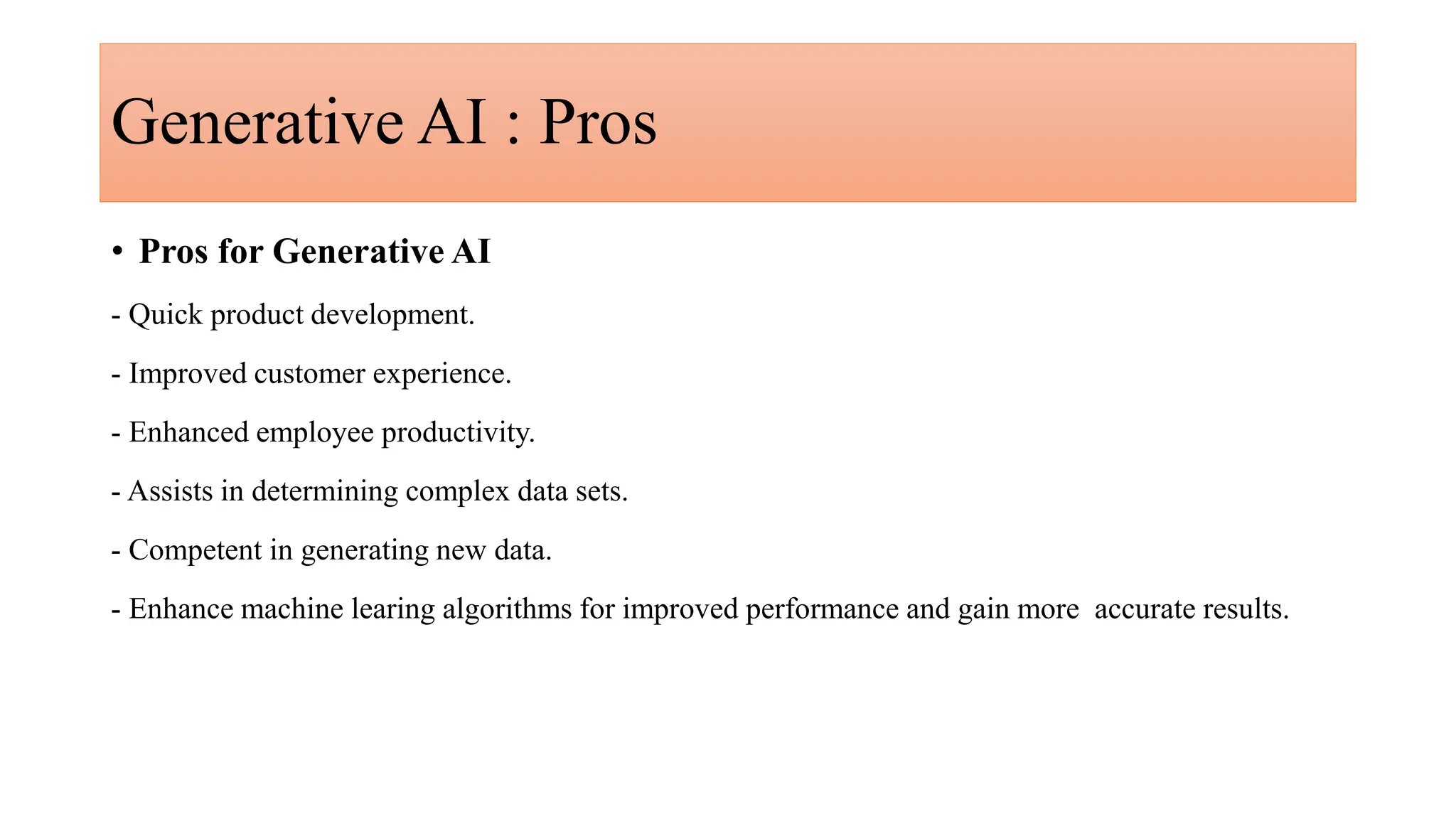 Generative AI : Pros
• Pros for Generative AI
- Quick product development.
- Improved customer experience.
- Enhanced employee productivity.
- Assists in determining complex data sets.
- Competent in generating new data.
- Enhance machine learing algorithms for improved performance and gain more accurate results.
 