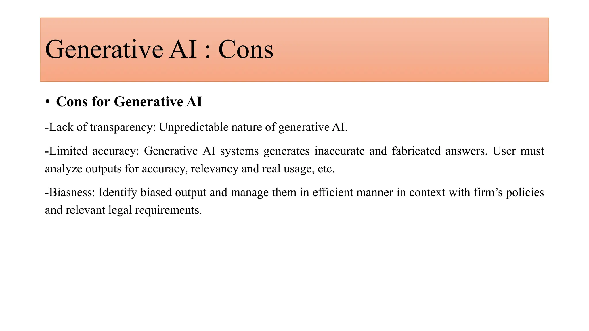 Generative AI : Cons
• Cons for Generative AI
-Lack of transparency: Unpredictable nature of generative AI.
-Limited accuracy: Generative AI systems generates inaccurate and fabricated answers. User must
analyze outputs for accuracy, relevancy and real usage, etc.
-Biasness: Identify biased output and manage them in efficient manner in context with firm’s policies
and relevant legal requirements.
 