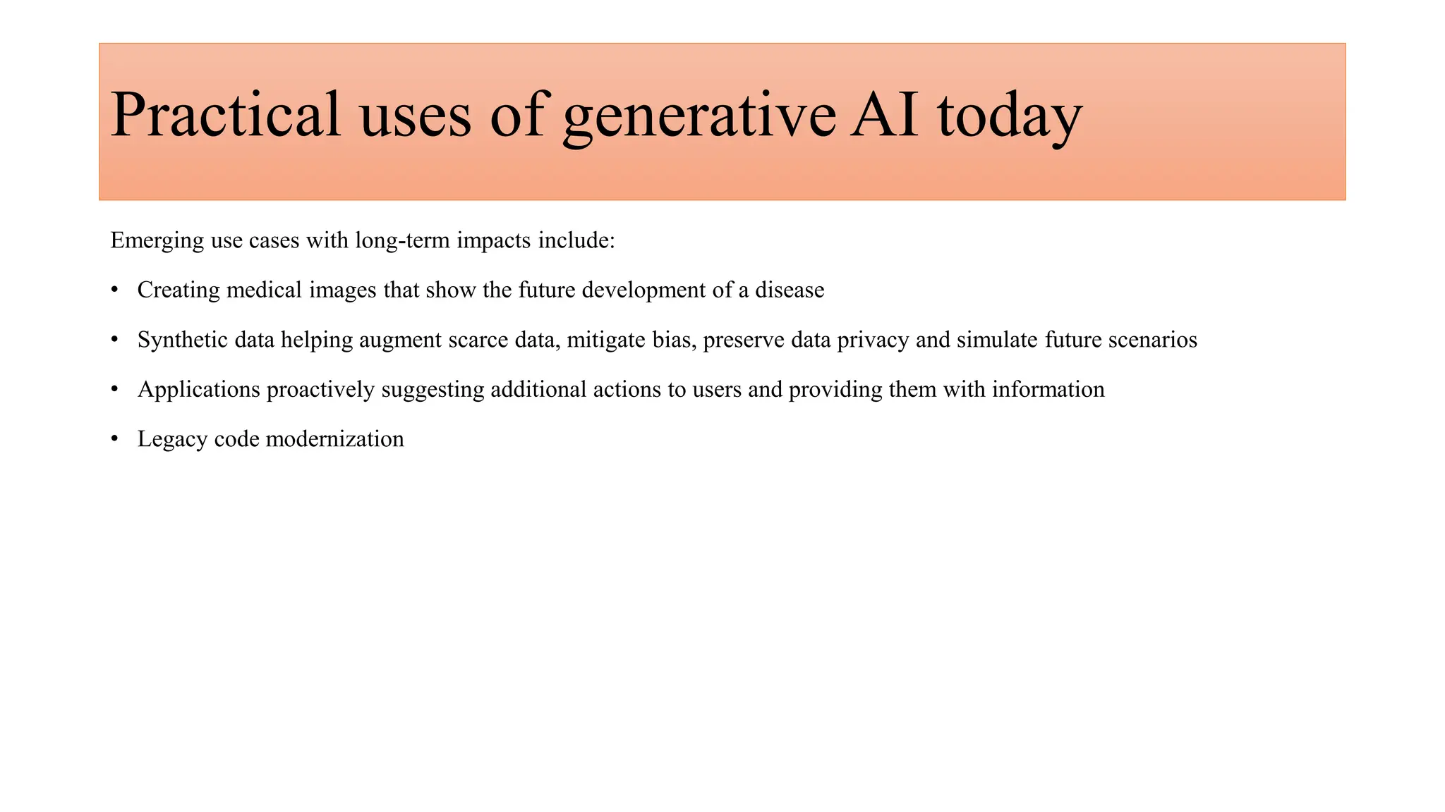 Practical uses of generative AI today
Emerging use cases with long-term impacts include:
• Creating medical images that show the future development of a disease​
• Synthetic data helping augment scarce data, mitigate bias, preserve data privacy and simulate future scenarios
• Applications proactively suggesting additional actions to users and providing them with information
• Legacy code modernization
 