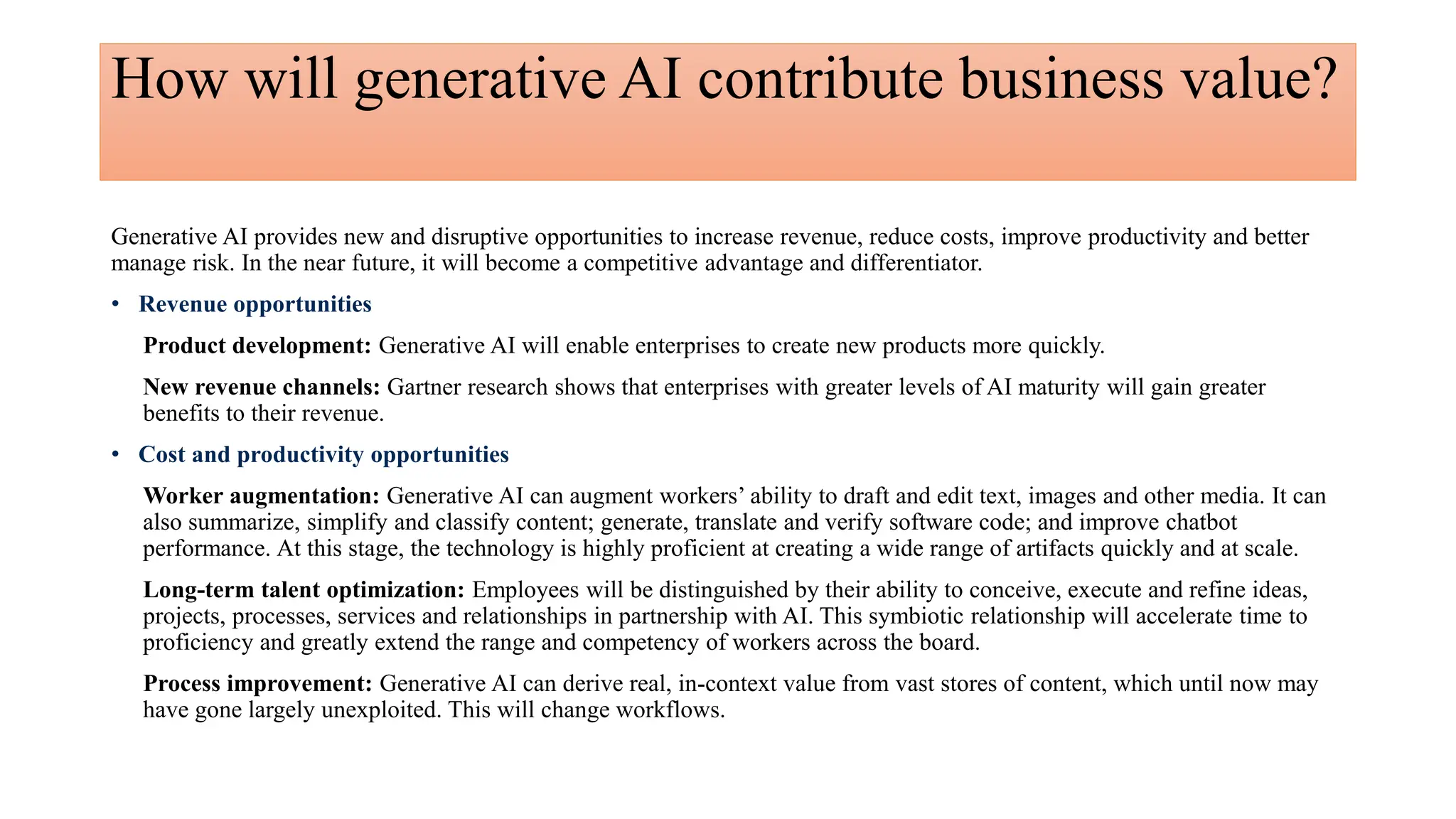How will generative AI contribute business value?
Generative AI provides new and disruptive opportunities to increase revenue, reduce costs, improve productivity and better
manage risk. In the near future, it will become a competitive advantage and differentiator.
• Revenue opportunities
Product development: Generative AI will enable enterprises to create new products more quickly.
New revenue channels: Gartner research shows that enterprises with greater levels of AI maturity will gain greater
benefits to their revenue.
• Cost and productivity opportunities
Worker augmentation: Generative AI can augment workers’ ability to draft and edit text, images and other media. It can
also summarize, simplify and classify content; generate, translate and verify software code; and improve chatbot
performance. At this stage, the technology is highly proficient at creating a wide range of artifacts quickly and at scale.
Long-term talent optimization: Employees will be distinguished by their ability to conceive, execute and refine ideas,
projects, processes, services and relationships in partnership with AI. This symbiotic relationship will accelerate time to
proficiency and greatly extend the range and competency of workers across the board.
Process improvement: Generative AI can derive real, in-context value from vast stores of content, which until now may
have gone largely unexploited. This will change workflows.
 