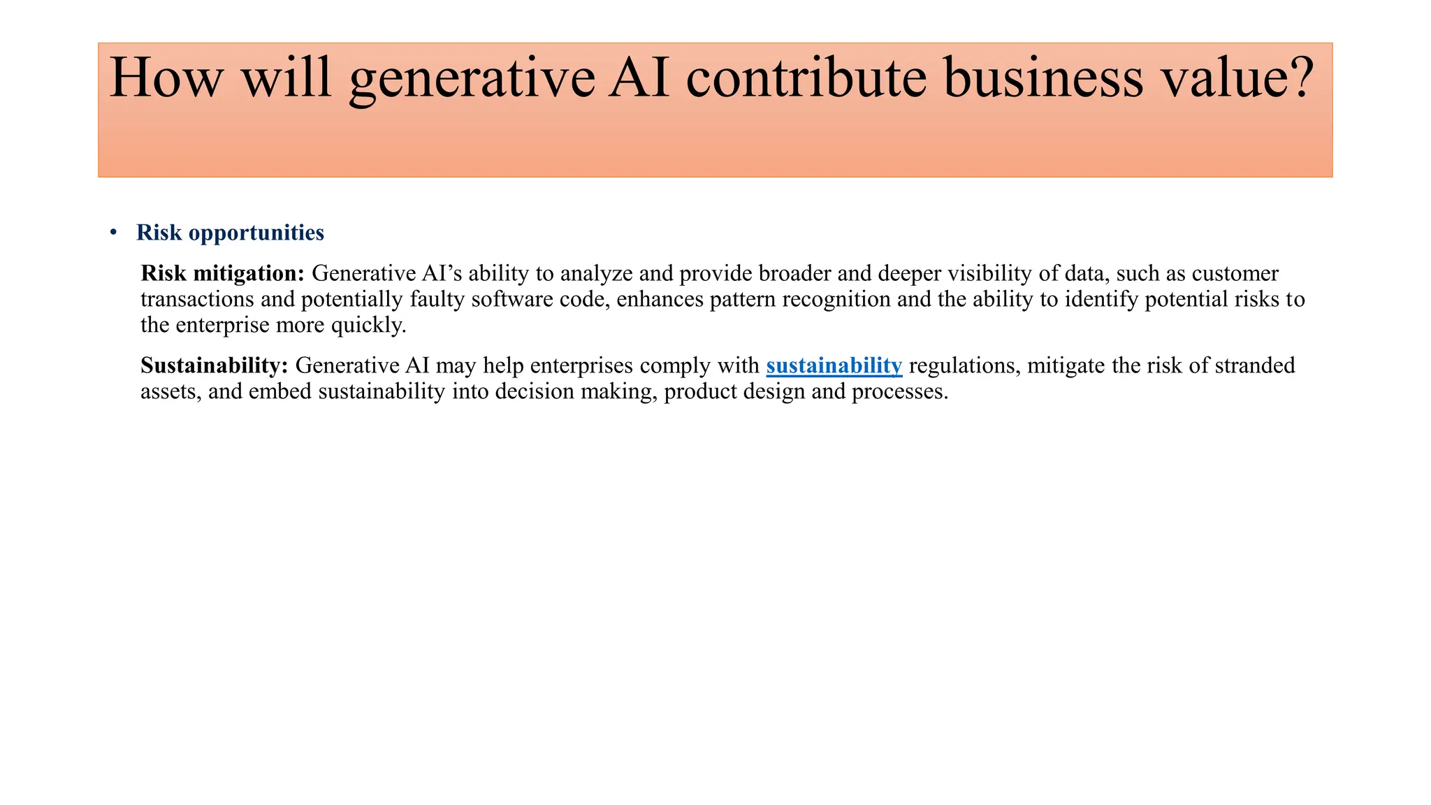 How will generative AI contribute business value?
• Risk opportunities
Risk mitigation: Generative AI’s ability to analyze and provide broader and deeper visibility of data, such as customer
transactions and potentially faulty software code, enhances pattern recognition and the ability to identify potential risks to
the enterprise more quickly.
Sustainability: Generative AI may help enterprises comply with sustainability regulations, mitigate the risk of stranded
assets, and embed sustainability into decision making, product design and processes.
 