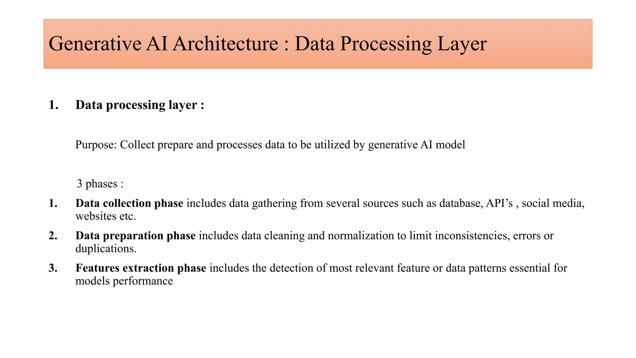 Generative AI Architecture : Data Processing Layer
1. Data processing layer :
Purpose: Collect prepare and processes data to be utilized by generative AI model
3 phases :
1. Data collection phase includes data gathering from several sources such as database, API’s , social media,
websites etc.
2. Data preparation phase includes data cleaning and normalization to limit inconsistencies, errors or
duplications.
3. Features extraction phase includes the detection of most relevant feature or data patterns essential for
models performance
 