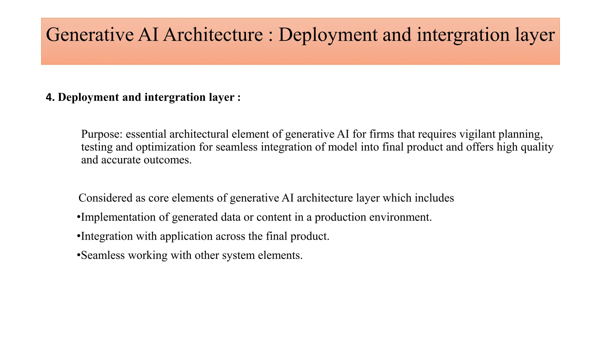 Generative AI Architecture : Deployment and intergration layer
4. Deployment and intergration layer :
Purpose: essential architectural element of generative AI for firms that requires vigilant planning,
testing and optimization for seamless integration of model into final product and offers high quality
and accurate outcomes.
Considered as core elements of generative AI architecture layer which includes
•Implementation of generated data or content in a production environment.
•Integration with application across the final product.
•Seamless working with other system elements.
 