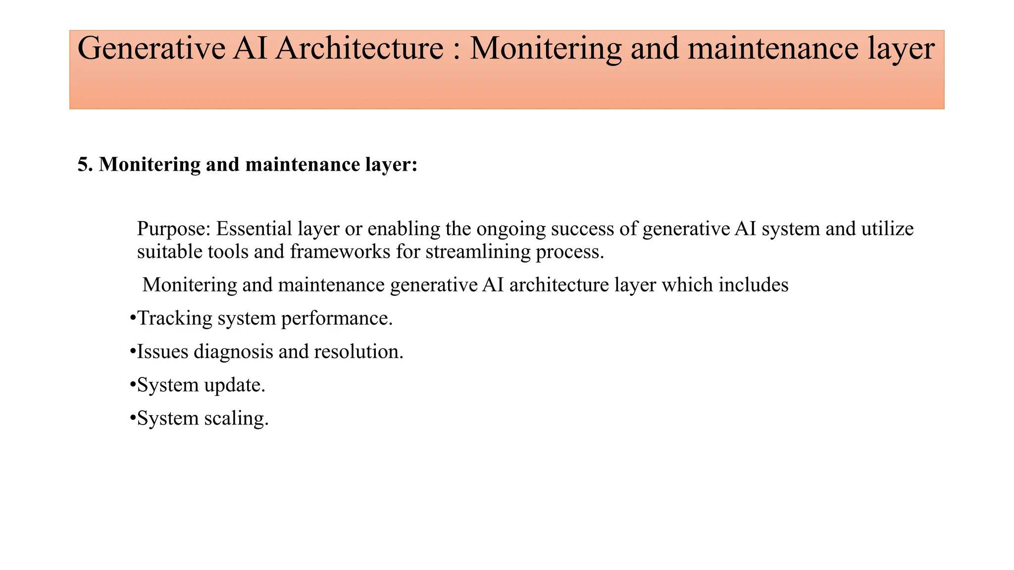 Generative AI Architecture : Monitering and maintenance layer
5. Monitering and maintenance layer:
Purpose: Essential layer or enabling the ongoing success of generative AI system and utilize
suitable tools and frameworks for streamlining process.
Monitering and maintenance generative AI architecture layer which includes
•Tracking system performance.
•Issues diagnosis and resolution.
•System update.
•System scaling.
 