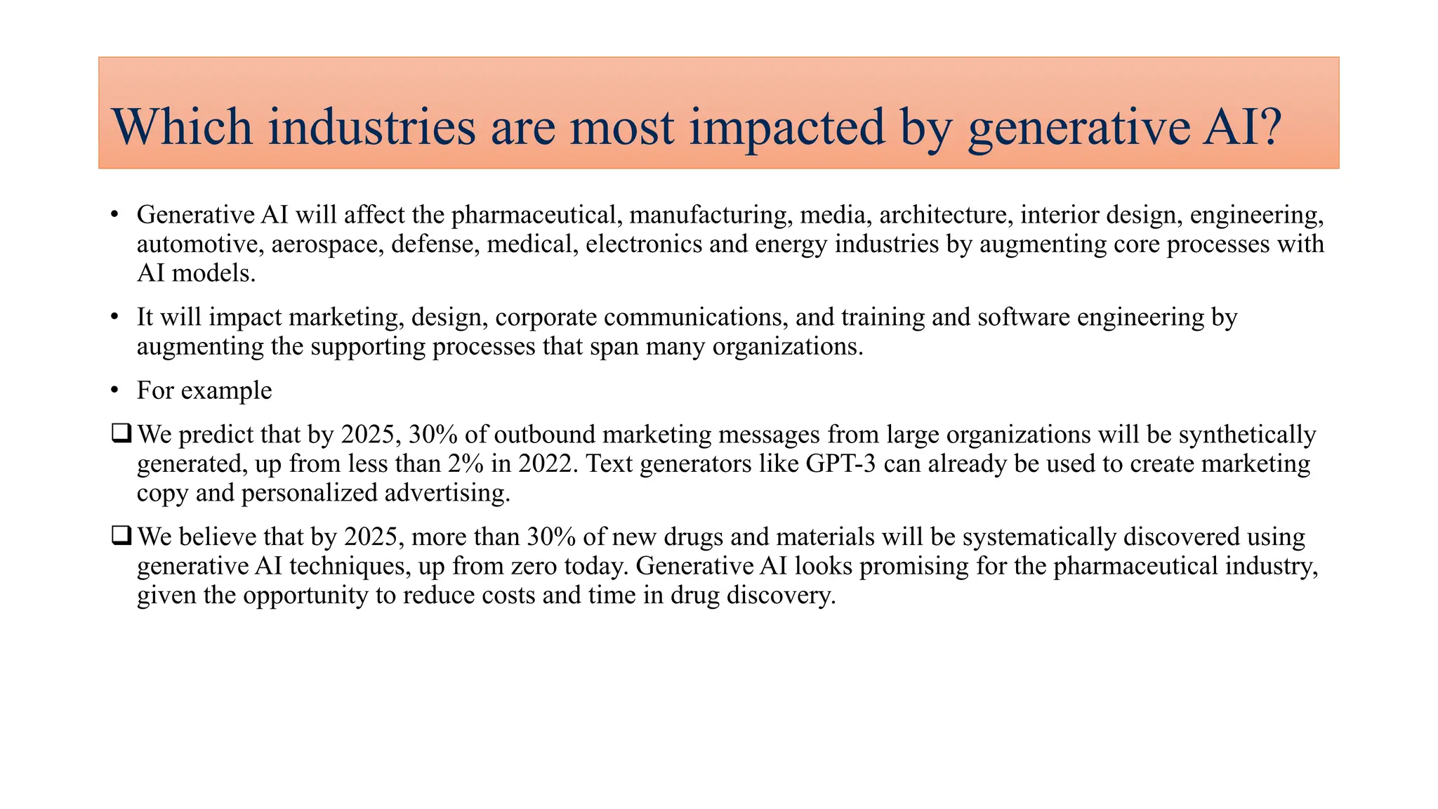 Which industries are most impacted by generative AI?
• Generative AI will affect the pharmaceutical, manufacturing, media, architecture, interior design, engineering,
automotive, aerospace, defense, medical, electronics and energy industries by augmenting core processes with
AI models.
• It will impact marketing, design, corporate communications, and training and software engineering by
augmenting the supporting processes that span many organizations.
• For example
We predict that by 2025, 30% of outbound marketing messages from large organizations will be synthetically
generated, up from less than 2% in 2022. Text generators like GPT-3 can already be used to create marketing
copy and personalized advertising.
We believe that by 2025, more than 30% of new drugs and materials will be systematically discovered using
generative AI techniques, up from zero today. Generative AI looks promising for the pharmaceutical industry,
given the opportunity to reduce costs and time in drug discovery.
 