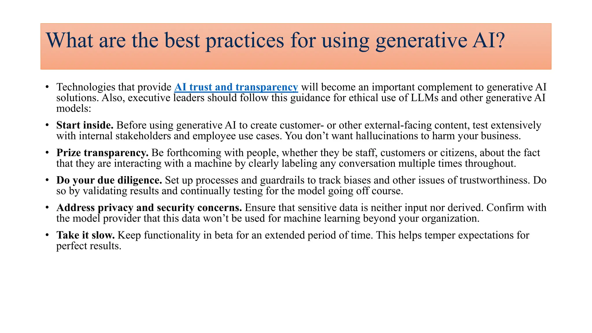 What are the best practices for using generative AI?
• Technologies that provide AI trust and transparency will become an important complement to generative AI
solutions.​ Also, executive leaders should follow this guidance for ethical use of LLMs and other generative AI
models:
• Start inside. Before using generative AI to create customer- or other external-facing content, test extensively
with internal stakeholders and employee use cases. You don’t want hallucinations to harm your business.
• Prize transparency. Be forthcoming with people, whether they be staff, customers or citizens, about the fact
that they are interacting with a machine by clearly labeling any conversation multiple times throughout.
• Do your due diligence. Set up processes and guardrails to track biases and other issues of trustworthiness. Do
so by validating results and continually testing for the model going off course.
• Address privacy and security concerns. Ensure that sensitive data is neither input nor derived. Confirm with
the model provider that this data won’t be used for machine learning beyond your organization.
• Take it slow. Keep functionality in beta for an extended period of time. This helps temper expectations for
perfect results.
 
