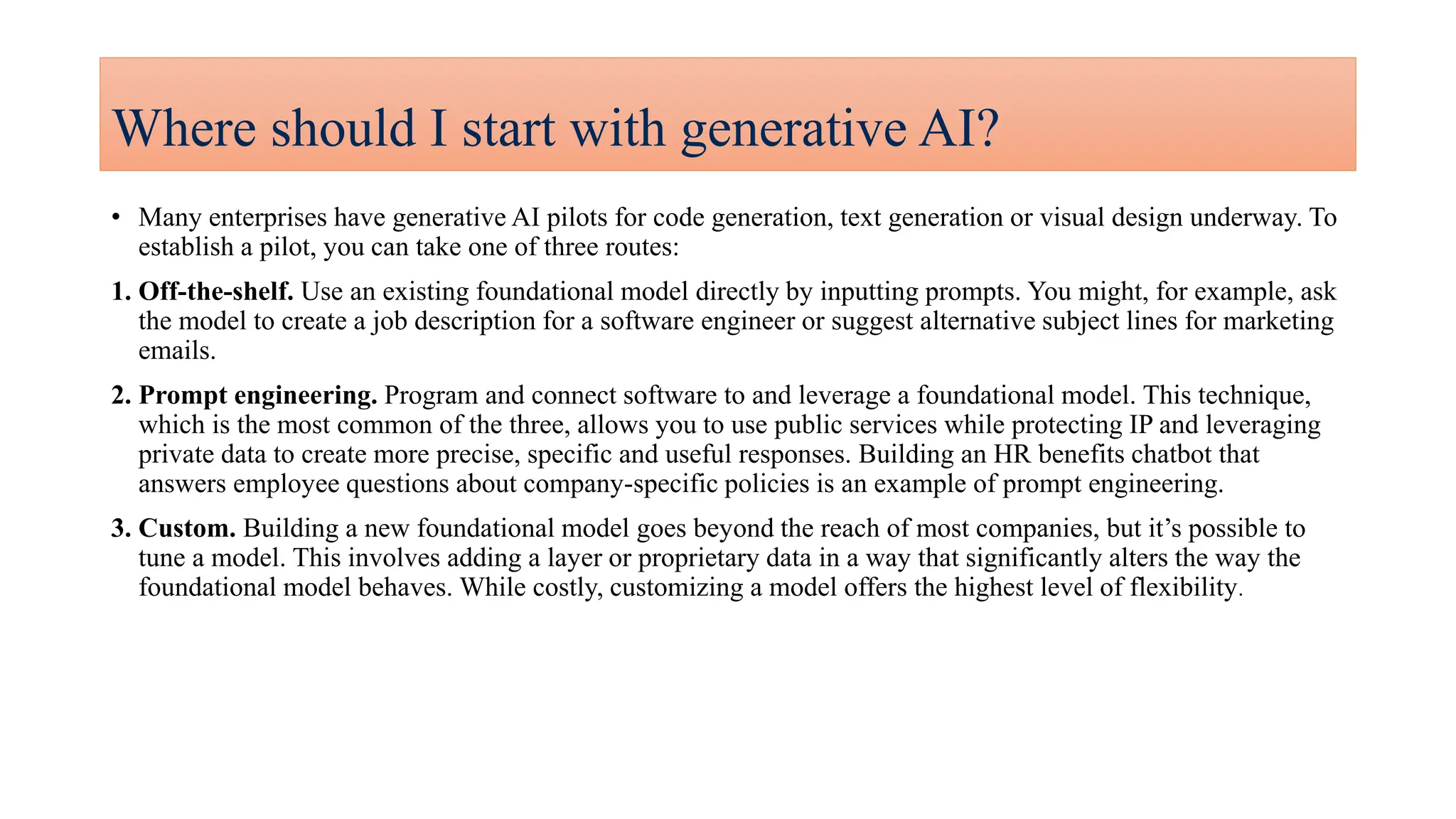 Where should I start with generative AI?
• Many enterprises have generative AI pilots for code generation, text generation or visual design underway. To
establish a pilot, you can take one of three routes:
1. Off-the-shelf. Use an existing foundational model directly by inputting prompts. You might, for example, ask
the model to create a job description for a software engineer or suggest alternative subject lines for marketing
emails.
2. Prompt engineering. Program and connect software to and leverage a foundational model. This technique,
which is the most common of the three, allows you to use public services while protecting IP and leveraging
private data to create more precise, specific and useful responses. Building an HR benefits chatbot that
answers employee questions about company-specific policies is an example of prompt engineering.
3. Custom. Building a new foundational model goes beyond the reach of most companies, but it’s possible to
tune a model. This involves adding a layer or proprietary data in a way that significantly alters the way the
foundational model behaves. While costly, customizing a model offers the highest level of flexibility.
 