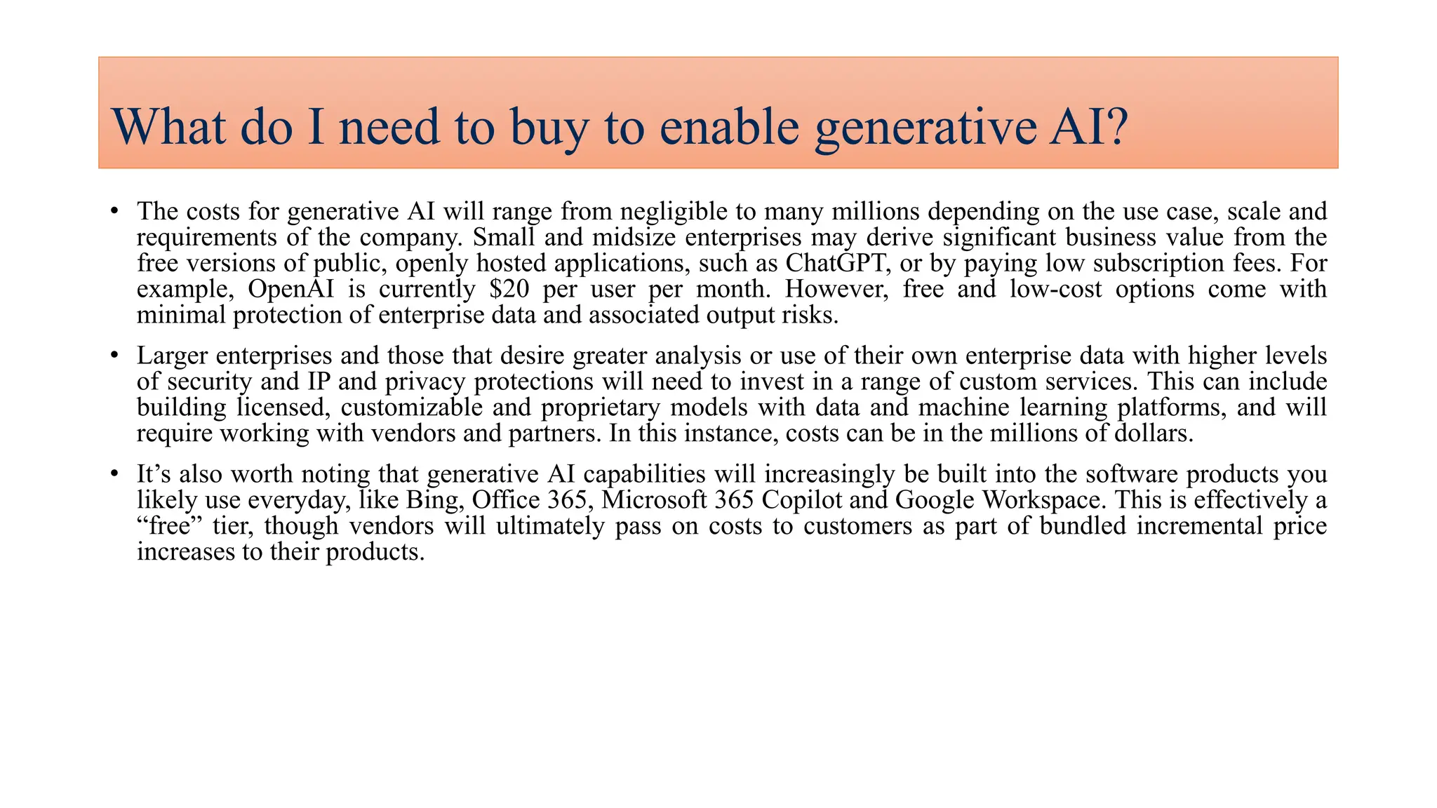 What do I need to buy to enable generative AI?
• The costs for generative AI will range from negligible to many millions depending on the use case, scale and
requirements of the company. Small and midsize enterprises may derive significant business value from the
free versions of public, openly hosted applications, such as ChatGPT, or by paying low subscription fees. For
example, OpenAI is currently $20 per user per month. However, free and low-cost options come with
minimal protection of enterprise data and associated output risks.
• Larger enterprises and those that desire greater analysis or use of their own enterprise data with higher levels
of security and IP and privacy protections will need to invest in a range of custom services. This can include
building licensed, customizable and proprietary models with data and machine learning platforms, and will
require working with vendors and partners. In this instance, costs can be in the millions of dollars.
• It’s also worth noting that generative AI capabilities will increasingly be built into the software products you
likely use everyday, like Bing, Office 365, Microsoft 365 Copilot and Google Workspace. This is effectively a
“free” tier, though vendors will ultimately pass on costs to customers as part of bundled incremental price
increases to their products.
 