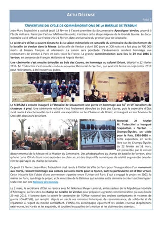 Actu Défense
Page 2
Ouverture du cycle de commémorations de la bataille de Verdun
Jean-Marc Todeschini a assisté jeudi 18 février à l’avant-première du documentaire Apocalypse Verdun, projeté à
l’École militaire. Narré par l’acteur Mathieu Kassovitz, il retrace cette étape majeure de la Grande Guerre. Le docu-
mentaire a été diffusé sur France 2 le 21 février, date anniversaire du premier jour de la bataille.
Le secrétaire d’État a ouvert dimanche 21 la saison mémorielle et culturelle du centenaire du déclenchement de
la bataille de Verdun dans la Meuse. La bataille de Verdun a duré 300 jours et 300 nuits et a fait plus de 700 000
morts et blessés français et allemands. La saison sera ponctuée d’évènements rendant hommage aux
combattants de Verdun à Paris et dans toute la France. La grande commémoration aura lieu le 29 mai 2016 à
Verdun, en présence de François Hollande et Angela Merkel.
Une cérémonie s’est ensuite déroulée au Bois des Caures, en hommage au colonel Driant, décédé le 22 février
1916. M. Todeschini s’est ensuite rendu au nouveau Mémorial de Verdun, qui avait été fermé en septembre 2013
pour rénovations, a été rouvert au public.
Le SEDACM a ensuite inauguré à l’Ossuaire de Douaumont une pierre en hommage aux 56e
et 59e
bataillons de
chasseurs à pied. Une cérémonie militaire s’est finalement déroulée au Bois des Caures, puis le secrétaire d’État
s’est rendu à Vaucherauville où il a visité une exposition sur les Chasseurs de Driant, et inauguré en leur honneur la
Croix des chasseurs de Driant.
Mercredi 24 février
M. Todeschini a inauguré
l’exposition « Verdun -
Champs-Élysées, un siècle
pour la Paix, 1916-2016 ».
Cette exposition, en accès
libre sur les Champs-Élysées
du 22 février au 31 mars,
est présentée par le conseil
départemental de la Meuse et la Mission du Centenaire. Des photographies du champ de bataille de Verdun, ainsi
qu’une carte IGN du front sont exposées en plein air, et des dispositifs numériques de réalité augmentée dévoile-
ront les paysages du champ de bataille.
Ce jeudi 25 février, Jean-Marc Todeschini s’est rendu à l’Hôtel de Ville de Paris pour l’inauguration d’un monument
aux morts, rendant hommage aux soldats parisiens morts pour la France, dont la particularité est d’être virtuel.
Cette initiative fait l’objet d’une convention tripartite entre l’Université Paris 1 qui a engagé le projet en 2003, la
mairie de Paris, qui dirige le projet, et le ministère de la Défense qui autorise cette dernière à créer tout lien hyper-
texte vers son site Mémoire des hommes.
Le 2 mars, le secrétaire d’État se rendra avec M. Nikolaus Meyer-Landrut, ambassadeur de la République fédérale
d’Allemagne, sur les sites du champ de bataille de Verdun pour préparer la grande commémoration qui aura lieu le
29 mai 2016. Il lancera dans la soirée le centenaire de l’Office national des anciens combattants et victimes de
guerre (ONAC-VG), qui remplit depuis un siècle ses missions historiques de reconnaissance, de solidarité et de
réparation à l’égard du monde combattant. L’ONAC-VG accompagne également les soldats revenus d’opérations
extérieures, les Harkis et les expatriés, et soutient les pupilles de la nation et les victimes des attentats.
 