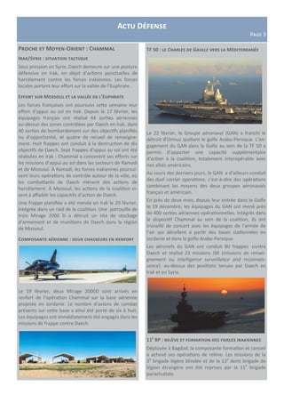 Actualité des opérations
Actu Défense
Page 3
Proche et Moyen-Orient : Chammal
Proche et Moyen-Orient : Chammal
Irak/Syrie : situation tactique
Sous pression en Syrie, Daech demeure sur une posture
défensive en Irak, en dépit d’actions ponctuelles de
harcèlement contre les forces irakiennes. Les forces
locales portent leur effort sur la vallée de l’Euphrate.
Effort sur Mossoul et la vallée de l’Euphrate
Les forces françaises ont poursuivi cette semaine leur
effort d’appui au sol en Irak. Depuis le 17 février, les
équipages français ont réalisé 44 sorties aériennes
au-dessus des zones contrôlées par Daech en Irak, dont
40 sorties de bombardement sur des objectifs planifiés
ou d’opportunité, et quatre de recueil de renseigne-
ment. Huit frappes ont conduit à la destruction de dix
objectifs de Daech. Sept frappes d’appui au sol ont été
réalisées en Irak : Chammal a concentré ses efforts sur
les missions d’appui au sol dans les secteurs de Ramadi
et de Mossoul. À Ramadi, les forces irakiennes poursui-
vent leurs opérations de contrôle autour de la ville, où
les combattants de Daech mènent des actions de
harcèlement. À Mossoul, les actions de la coalition vi-
sent à affaiblir les capacités d’action de Daech.
Une frappe planifiée a été menée en Irak le 20 février,
intégrée dans un raid de la coalition. Une patrouille de
trois Mirage 2000 D a détruit un site de stockage
d’armement et de munitions de Daech dans la région
de Mossoul.
Composante aérienne : deux chasseurs en renfort
Le 19 février, deux Mirage 2000D sont arrivés en
renfort de l’opération Chammal sur la base aérienne
projetée en Jordanie. Le nombre d’avions de combat
présents sur cette base a ainsi été porté de six à huit.
Les équipages ont immédiatement été engagés dans les
missions de frappe contre Daech.
TF 50 : le Charles de Gaulle vers la Méditerranée
Le 22 février, le Groupe aéronaval (GAN) a franchi le
détroit d'Ormuz quittant le golfe Arabo-Persique. L’en-
gagement du GAN dans le Golfe au sein de la TF 50 a
permis d’apporter une capacité supplémentaire
d'action à la coalition, totalement interopérable avec
nos alliés américains.
Au cours des derniers jours, le GAN a d’ailleurs conduit
des dual carrier operations, c’est-à-dire des opérations
combinant les moyens des deux groupes aéronavals
français et américain.
En près de deux mois, depuis leur entrée dans le Golfe
le 19 décembre, les équipages du GAN ont mené près
de 400 sorties aériennes opérationnelles. Intégrés dans
le dispositif Chammal au sein de la coalition, ils ont
travaillé de concert avec les équipages de l’armée de
l’air qui décollent à partir des bases stationnées en
Jordanie et dans le golfe Arabo-Persique.
Les aéronefs du GAN ont conduit 80 frappes contre
Daech et réalisé 23 missions ISR (missions de rensei-
gnement ou intelligence surveillance and reconnais-
sance) au-dessus des positions tenues par Daech en
Irak et en Syrie.
11e
BP : relève et formation des forces irakiennes
Déployée à Bagdad, la composante formation et conseil
a achevé ses opérations de relève. Les missions de la
3e
brigade légère blindée et de la 13e
demi brigade de
légion étrangère ont été reprises par la 11e
brigade
parachutiste.
 