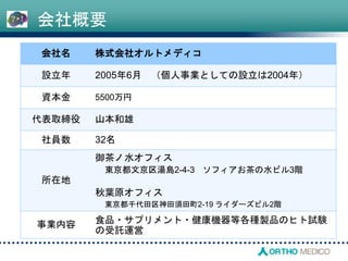 会社名 株式会社オルトメディコ
設立年 2005年6月 （個人事業としての設立は2004年）
資本金 5500万円
代表取締役 山本和雄
社員数 32名
所在地
御茶ノ水オフィス
東京都文京区湯島2-4-3 ソフィアお茶の水ビル3階
秋葉原オフィス
東京都千代田区神田須田町2-19 ライダーズビル2階
事業内容 食品・サプリメント・健康機器等各種製品のヒト試験
の受託運営
会社概要
 