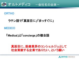 オルトメディコ －会社名の由来－
ORTHO
ラテン語で「真面目に」「まっすぐに」
MEDICO
「Medical」と「concierge」の複合語
真面目に、医療業界のコンシェルジュとして
社会貢献する企業でありたい、という願い
 