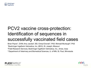 PCV2 vaccine cross-protection:
Identification of sequences in
successfully vaccinated field cases
Brian Payne1, DVM; Amy Jacobs2, BS; Cheryl Dvorak3, PhD; Michael Murtaugh3, PhD
1Boehringer Ingelheim Vetmedica, Inc. (BIVI), St. Joseph, Missouri
2Field Research Services, Boehringer Ingelheim Vetmedica, Inc., Ames, Iowa
3 Department of Veterinary and Biomedical Sciences, U. of MN, St. Paul, Minnesota
 