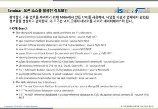 Copyright ⓒ 2016 KISEC All Rights Reserved 제 13회 해킹캠프 발표자료 "있는거라도 잘쓰자"
X
CVE-Search
 The MongoDB database is called cvedb and there are 11 collections:
 cves (Common Vulnerabilities and Exposure items) - source NVD NIST
 cpe (Common Platform Enumeration items) - source NVD NIST
 vendor (Official Vendor Statements on CVE Vulnerabilities) - source NVD NIST
 cwe (Common Weakness Enumeration items) - source NVD NIST
 capec (Common Attack Pattern Enumeration and Classification) - source NVD NIST
 ranking (ranking rules per group) - local cve-search
 d2sec (Exploitation reference from D2 Elliot Web Exploitation Framework) - source d2sec.com
 vFeed (cross-references to CVE ids (e.g. OVAL, OpenVAS, ...)) - source vFeed
 ms - (Microsoft Bulletin (Security Vulnerabilities and Bulletin)) - source Microsoft
 exploitdb (Offensive Security - Exploit Database) - source offensive security
 info (metadata of each collection like last-modified) - local cve-search
 The Redis database has 3 databases:
 10: The cpe (Common Platform Enumeration) cache - source MongoDB cvedb collection cpe
 11: The notification database - source cve-search
 12: The NIST reference databased is a cross-reference database to CVE ids against various vendors ID - source NVD
NIST
Seminar. 오픈 소스를 활용한 정보보안
취약점의 고유 번호를 부여하기 위해 Mitre에서 만든 CVE를 사용하며, 다양한 기관과 업체에서 관련된
정보들을 생성하고 관리한다. 이 도구는 여러 곳에서 데이터를 가져와 데이터베이스화 한다.
 