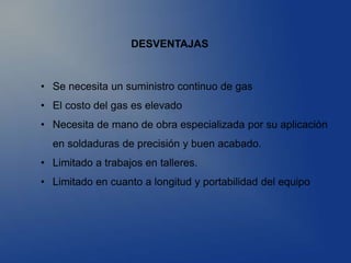 DESVENTAJAS
• Se necesita un suministro continuo de gas
• El costo del gas es elevado
• Necesita de mano de obra especializada por su aplicación
en soldaduras de precisión y buen acabado.
• Limitado a trabajos en talleres.
• Limitado en cuanto a longitud y portabilidad del equipo
 