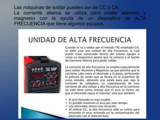 Las máquinas de soldar pueden ser de CC ó CA.
La corriente alterna se utiliza para soldar aluminio y
magnesio con la ayuda de un dispositivo de ALTA
FRECUENCIA que tiene algunos equipos.
 