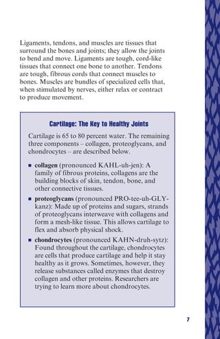 Ligaments, tendons, and muscles are tissues that
surround the bones and joints; they allow the joints
to bend and move. Ligaments are tough, cord-like
tissues that connect one bone to another. Tendons
are tough, fibrous cords that connect muscles to
bones. Muscles are bundles of specialized cells that,
when stimulated by nerves, either relax or contract
to produce movement.



             Cartilage: The Key to Healthy Joints
   Cartilage is 65 to 80 percent water. The remaining
   three components – collagen, proteoglycans, and
   chondrocytes – are described below.
   n   	 collagen (pronounced KAHL-uh-jen): A
         family of fibrous proteins, collagens are the
         building blocks of skin, tendon, bone, and
         other connective tissues.
   n   	 proteoglycans (pronounced PRO-tee-uh-GLY-
         kanz): Made up of proteins and sugars, strands
         of proteoglycans interweave with collagens and
         form a mesh-like tissue. This allows cartilage to
         flex and absorb physical shock.
   n   	 chondrocytes (pronounced KAHN-druh-sytz):
         Found throughout the cartilage, chondrocytes
         are cells that produce cartilage and help it stay
         healthy as it grows. Sometimes, however, they
         release substances called enzymes that destroy
         collagen and other proteins. Researchers are
         trying to learn more about chondrocytes.



                                                             7
 