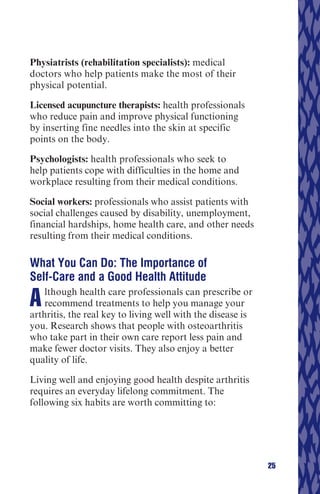 Physiatrists (rehabilitation specialists): medical
doctors who help patients make the most of their
physical potential.

Licensed acupuncture therapists: health professionals
who reduce pain and improve physical functioning
by inserting fine needles into the skin at specific
points on the body.

Psychologists: health professionals who seek to
help patients cope with difficulties in the home and
workplace resulting from their medical conditions.

Social workers: professionals who assist patients with
social challenges caused by disability, unemployment,
financial hardships, home health care, and other needs
resulting from their medical conditions.

What You Can Do: The Importance of
Self-Care and a Good Health Attitude

A   lthough health care professionals can prescribe or
    recommend treatments to help you manage your
arthritis, the real key to living well with the disease is
you. Research shows that people with osteoarthritis
who take part in their own care report less pain and
make fewer doctor visits. They also enjoy a better
quality of life.

Living well and enjoying good health despite arthritis
requires an everyday lifelong commitment. The
following six habits are worth committing to:




                                                             25
 