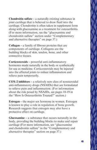 Chondroitin sulfate – a naturally existing substance in
joint cartilage that is believed to draw fluid into the
cartilage. Chondroitin is often taken in supplement form
along with glucosamine as a treatment for osteoarthritis.
(For more information, see the “glucosamine and
chondroitin sulfate” section under “Complementary
and alternative therapies” on page 37.)

Collagen – a family of fibrous proteins that are
components of cartilage. Collagens are the
building blocks of skin, tendon, bone, and other
connective tissues.

Corticosteroids – powerful anti-inflammatory
hormones made naturally in the body or synthetically
for use as medicine. Corticosteroids may be injected
into the affected joints to reduce inflammation and
relieve pain temporarily.

COX-2 inhibitors – a relatively new class of nonsteroidal
anti-inflammatory drugs (NSAIDs) that are formulated
to relieve pain and inflammation. (For information
about the risk posed by NSAIDs, see pages 18-19 in
the “How Is Osteoarthritis Treated?” section.)

Estrogen – the major sex hormone in women. Estrogen
is known to play a role in regulation of bone growth.
Research suggests that estrogen may also have a
protective effect on cartilage.

Glucosamine – a substance that occurs naturally in the
body, providing the building blocks to make and repair
cartilage (For more information, see “glucosamine
and chondroitin sulfate” in the “Complementary and
alternative therapies” section on page 37.)


                                                            45
 