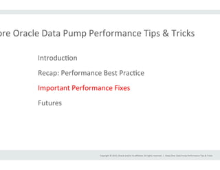Copyright	
  ©	
  2015,	
  Oracle	
  and/or	
  its	
  aﬃliates.	
  All	
  rights	
  reserved.	
  	
  |	
  
ore	
  Oracle	
  Data	
  Pump	
  Performance	
  Tips	
  &	
  Tricks	
  
Deep	
  Dive:	
  Data	
  Pump	
  Performance	
  Tips	
  &	
  Tricks	
  
IntroducIon	
  
Recap:	
  Performance	
  Best	
  PracIce	
  
Important	
  Performance	
  Fixes	
  
Futures	
  
 