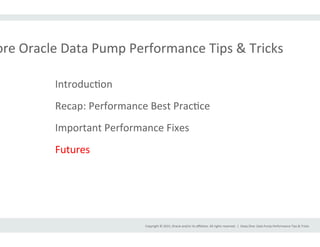 Copyright	
  ©	
  2015,	
  Oracle	
  and/or	
  its	
  aﬃliates.	
  All	
  rights	
  reserved.	
  	
  |	
  
ore	
  Oracle	
  Data	
  Pump	
  Performance	
  Tips	
  &	
  Tricks	
  
Deep	
  Dive:	
  Data	
  Pump	
  Performance	
  Tips	
  &	
  Tricks	
  
IntroducIon	
  
Recap:	
  Performance	
  Best	
  PracIce	
  
Important	
  Performance	
  Fixes	
  
Futures	
  
 