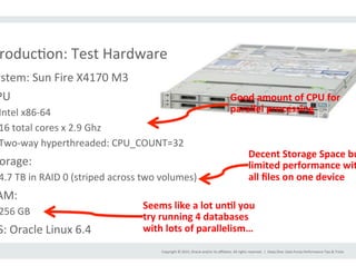 Copyright	
  ©	
  2015,	
  Oracle	
  and/or	
  its	
  aﬃliates.	
  All	
  rights	
  reserved.	
  	
  |	
  
roducIon:	
  Test	
  Hardware	
  
ystem:	
  Sun	
  Fire	
  X4170	
  M3	
  
PU	
  
Intel	
  x86-­‐64	
  
16	
  total	
  cores	
  x	
  2.9	
  Ghz	
  
Two-­‐way	
  hyperthreaded:	
  CPU_COUNT=32	
  
orage:	
  
4.7	
  TB	
  in	
  RAID	
  0	
  (striped	
  across	
  two	
  volumes)	
  
AM:	
  
256	
  GB	
  
S:	
  Oracle	
  Linux	
  6.4	
  
Deep	
  Dive:	
  Data	
  Pump	
  Performance	
  Tips	
  &	
  Tricks	
  
Good	
  amount	
  of	
  CPU	
  for	
  
parallel	
  processing	
  
Decent	
  Storage	
  Space	
  bu
limited	
  performance	
  wit
all	
  ﬁles	
  on	
  one	
  device	
  
Seems	
  like	
  a	
  lot	
  un>l	
  you	
  
try	
  running	
  4	
  databases	
  
with	
  lots	
  of	
  parallelism…	
  
 