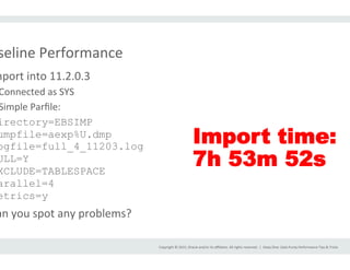 Copyright	
  ©	
  2015,	
  Oracle	
  and/or	
  its	
  aﬃliates.	
  All	
  rights	
  reserved.	
  	
  |	
  
seline	
  Performance	
  
mport	
  into	
  11.2.0.3	
  
Connected	
  as	
  SYS	
  
Simple	
  Parﬁle:	
  
irectory=EBSIMP
umpfile=aexp%U.dmp
ogfile=full_4_11203.log
ULL=Y
XCLUDE=TABLESPACE
arallel=4
etrics=y
an	
  you	
  spot	
  any	
  problems?	
  
Deep	
  Dive:	
  Data	
  Pump	
  Performance	
  Tips	
  &	
  Tricks	
  
Import time:
7h 53m 52s
 