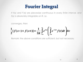 Fourier IntegralFourier Integral
If f(x) and f’(x) are piecewise continuous in every finite interval, and
f(x) is absolutely integrable on R, i.e.
converges, then
Remark: the above conditions are sufficient, but not necessary.
16
∫ ∫
∞
∞−
∞
∞−
−








=++− dwdttfeexfxf iwtiwx
)(
2
1
)]()([
2
1
π
 