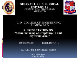 GUJARAT TECHNOLOGICAL
UNIVERSITY
CHANDKHEDA, AHMEDABAD
AFFILIATED
L. D. COLLEGE OF ENGINEERING,
AHMEDABAD
A PRESENTATION ON
“Manufacturing of streptomycin and
erythromycin. ”
160283105008 PATIL DIPAK B
GUIDED BY PROF. Rupal madam
Academic year
(2016-2017)
 