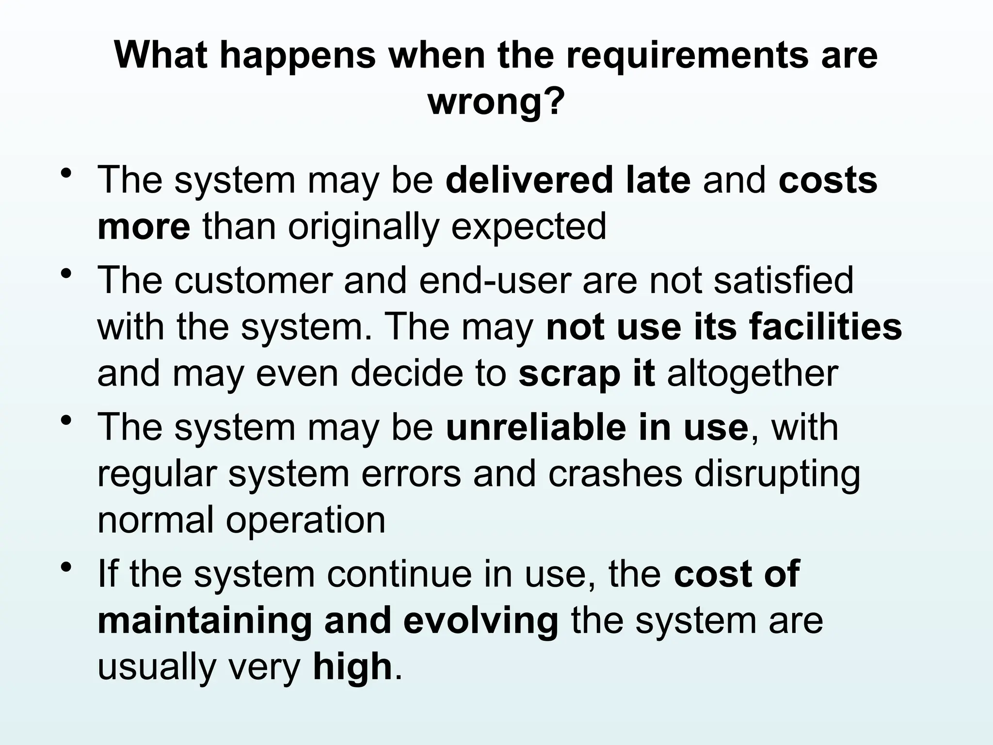 What happens when the requirements are
wrong?
• The system may be delivered late and costs
more than originally expected
• The customer and end-user are not satisfied
with the system. The may not use its facilities
and may even decide to scrap it altogether
• The system may be unreliable in use, with
regular system errors and crashes disrupting
normal operation
• If the system continue in use, the cost of
maintaining and evolving the system are
usually very high.
 