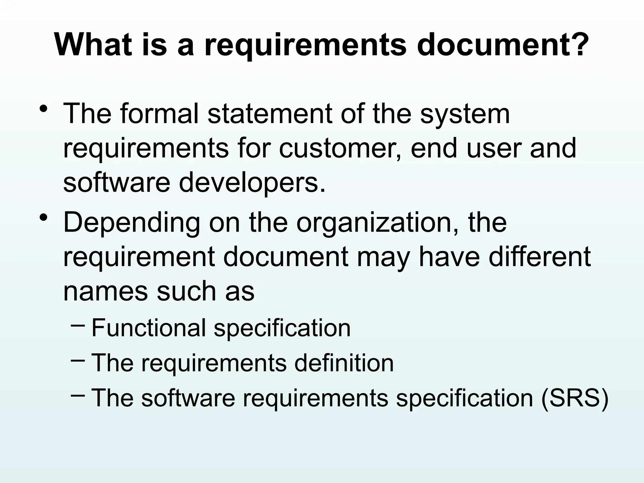What is a requirements document?
• The formal statement of the system
requirements for customer, end user and
software developers.
• Depending on the organization, the
requirement document may have different
names such as
– Functional specification
– The requirements definition
– The software requirements specification (SRS)
 