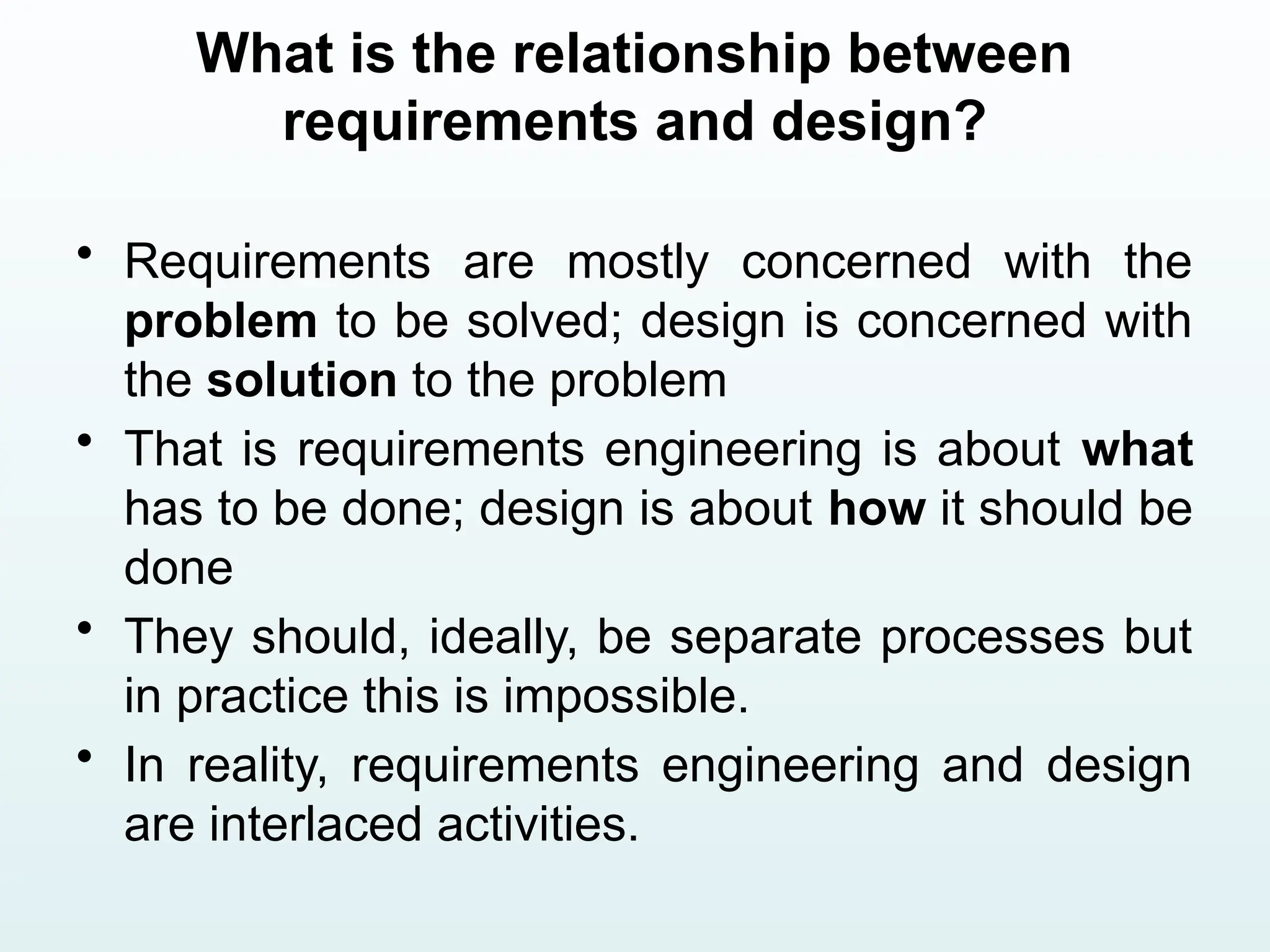 What is the relationship between
requirements and design?
• Requirements are mostly concerned with the
problem to be solved; design is concerned with
the solution to the problem
• That is requirements engineering is about what
has to be done; design is about how it should be
done
• They should, ideally, be separate processes but
in practice this is impossible.
• In reality, requirements engineering and design
are interlaced activities.
 