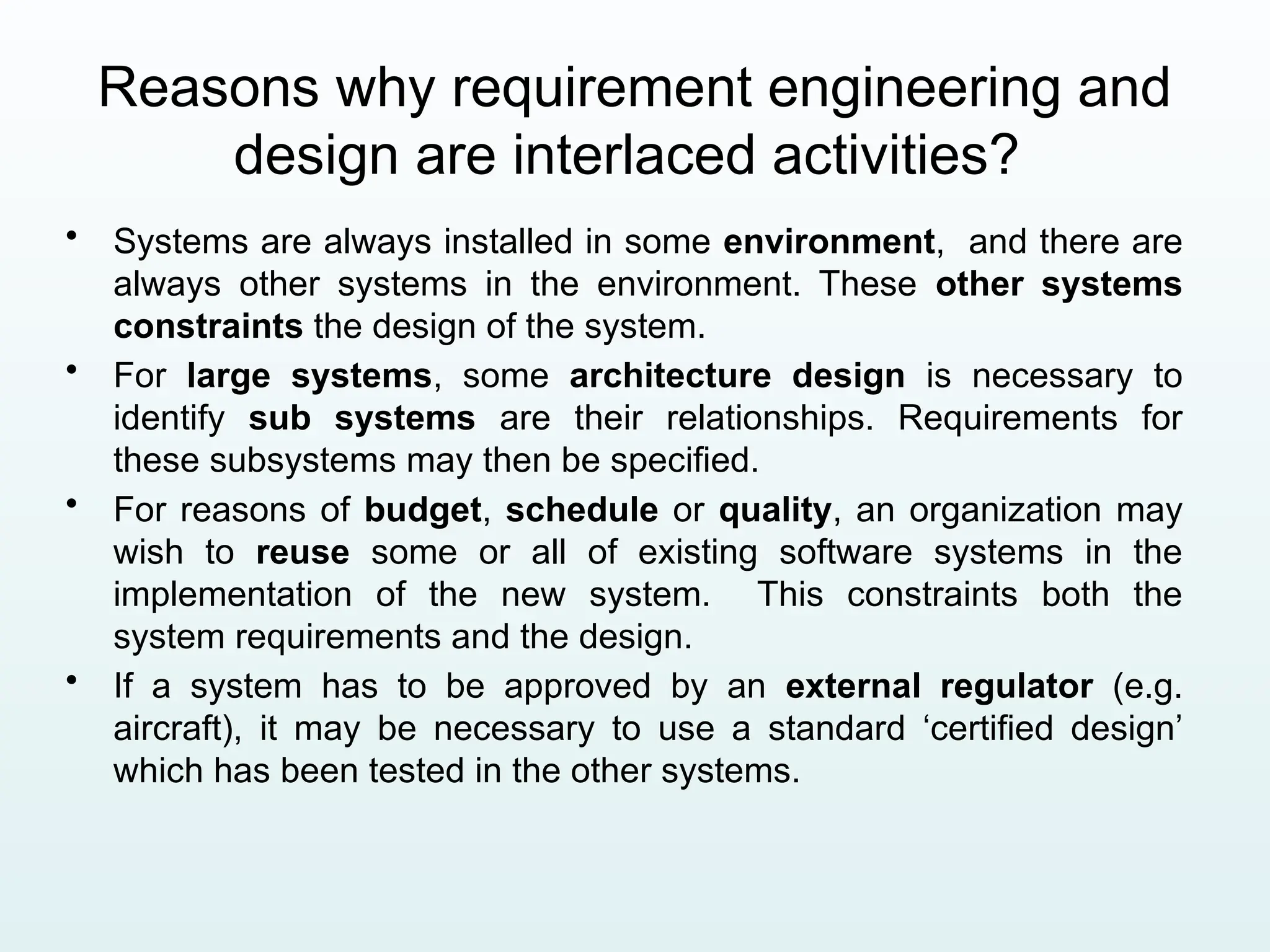 Reasons why requirement engineering and
design are interlaced activities?
• Systems are always installed in some environment, and there are
always other systems in the environment. These other systems
constraints the design of the system.
• For large systems, some architecture design is necessary to
identify sub systems are their relationships. Requirements for
these subsystems may then be specified.
• For reasons of budget, schedule or quality, an organization may
wish to reuse some or all of existing software systems in the
implementation of the new system. This constraints both the
system requirements and the design.
• If a system has to be approved by an external regulator (e.g.
aircraft), it may be necessary to use a standard ‘certified design’
which has been tested in the other systems.
 