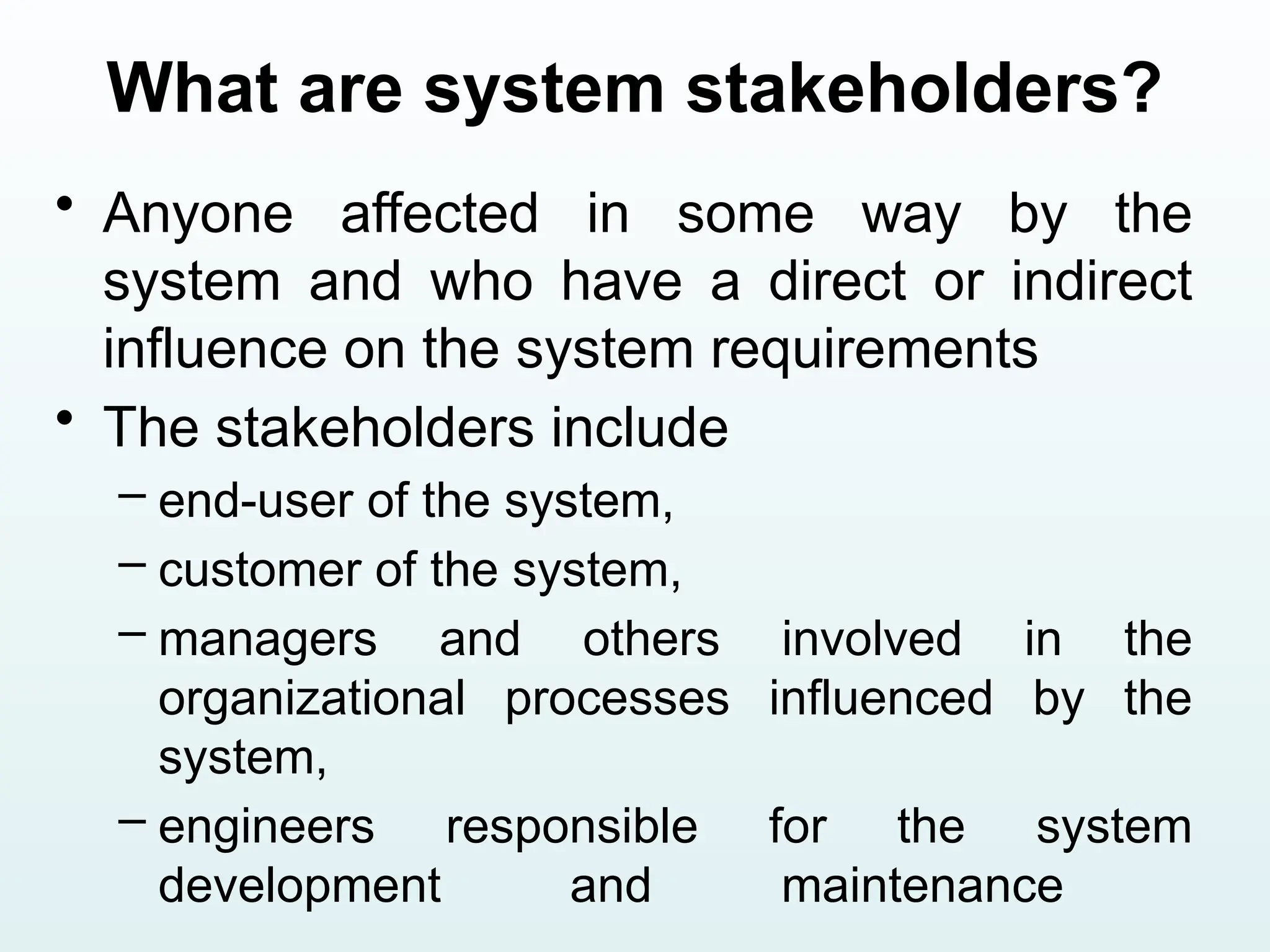 What are system stakeholders?
• Anyone affected in some way by the
system and who have a direct or indirect
influence on the system requirements
• The stakeholders include
– end-user of the system,
– customer of the system,
– managers and others involved in the
organizational processes influenced by the
system,
– engineers responsible for the system
development and maintenance
 