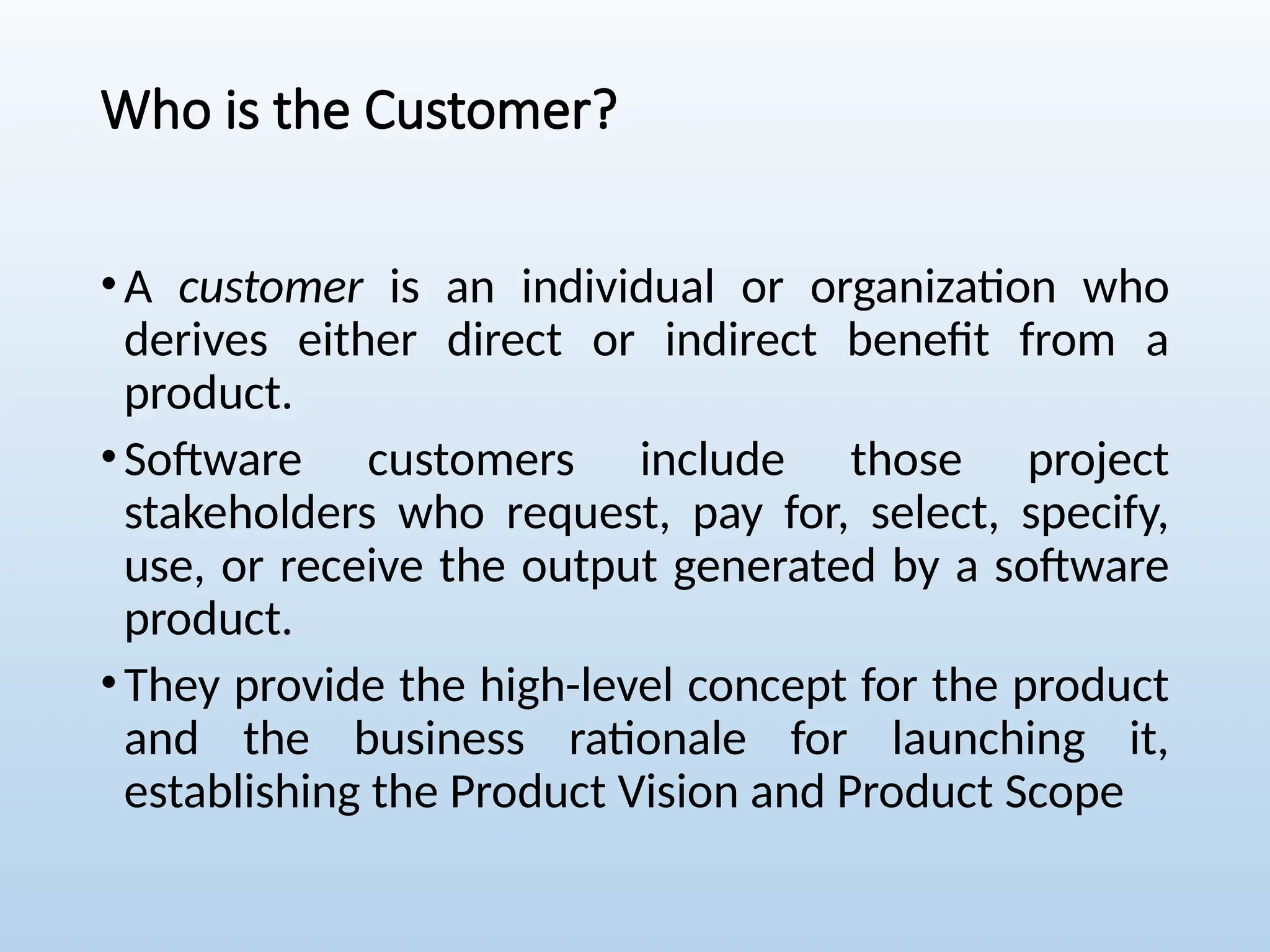 Who is the Customer?
•A customer is an individual or organization who
derives either direct or indirect benefit from a
product.
•Software customers include those project
stakeholders who request, pay for, select, specify,
use, or receive the output generated by a software
product.
•They provide the high-level concept for the product
and the business rationale for launching it,
establishing the Product Vision and Product Scope
 