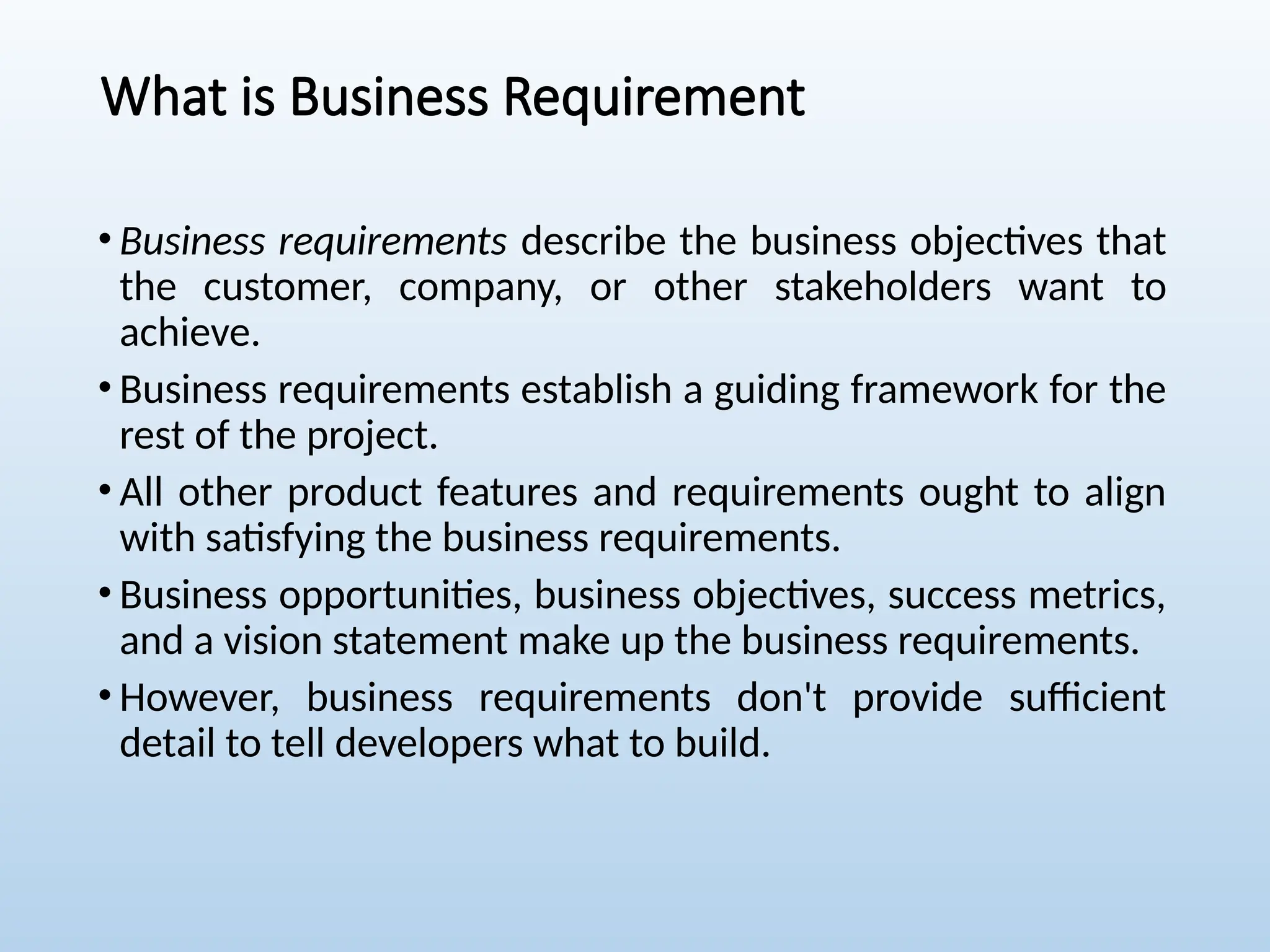 What is Business Requirement
• Business requirements describe the business objectives that
the customer, company, or other stakeholders want to
achieve.
• Business requirements establish a guiding framework for the
rest of the project.
• All other product features and requirements ought to align
with satisfying the business requirements.
• Business opportunities, business objectives, success metrics,
and a vision statement make up the business requirements.
• However, business requirements don't provide sufficient
detail to tell developers what to build.
 