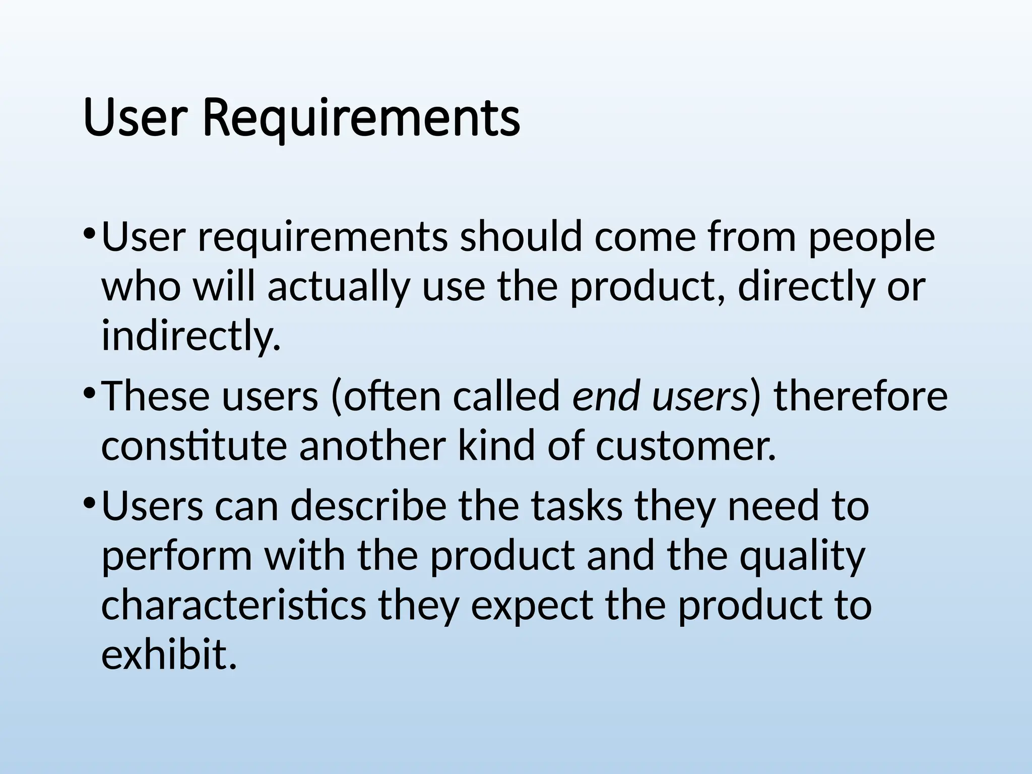 User Requirements
•User requirements should come from people
who will actually use the product, directly or
indirectly.
•These users (often called end users) therefore
constitute another kind of customer.
•Users can describe the tasks they need to
perform with the product and the quality
characteristics they expect the product to
exhibit.
 