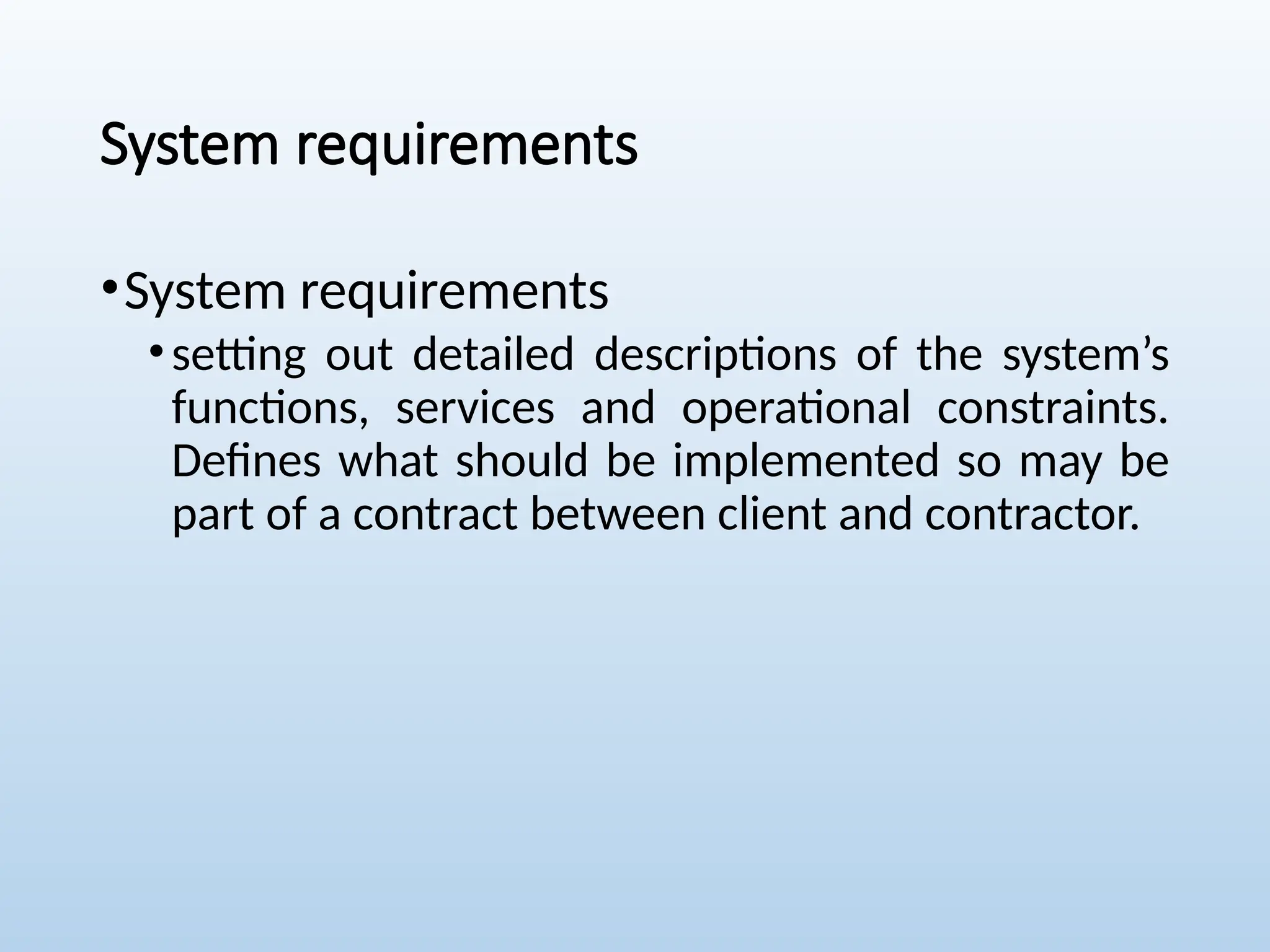 System requirements
•System requirements
•setting out detailed descriptions of the system’s
functions, services and operational constraints.
Defines what should be implemented so may be
part of a contract between client and contractor.
 