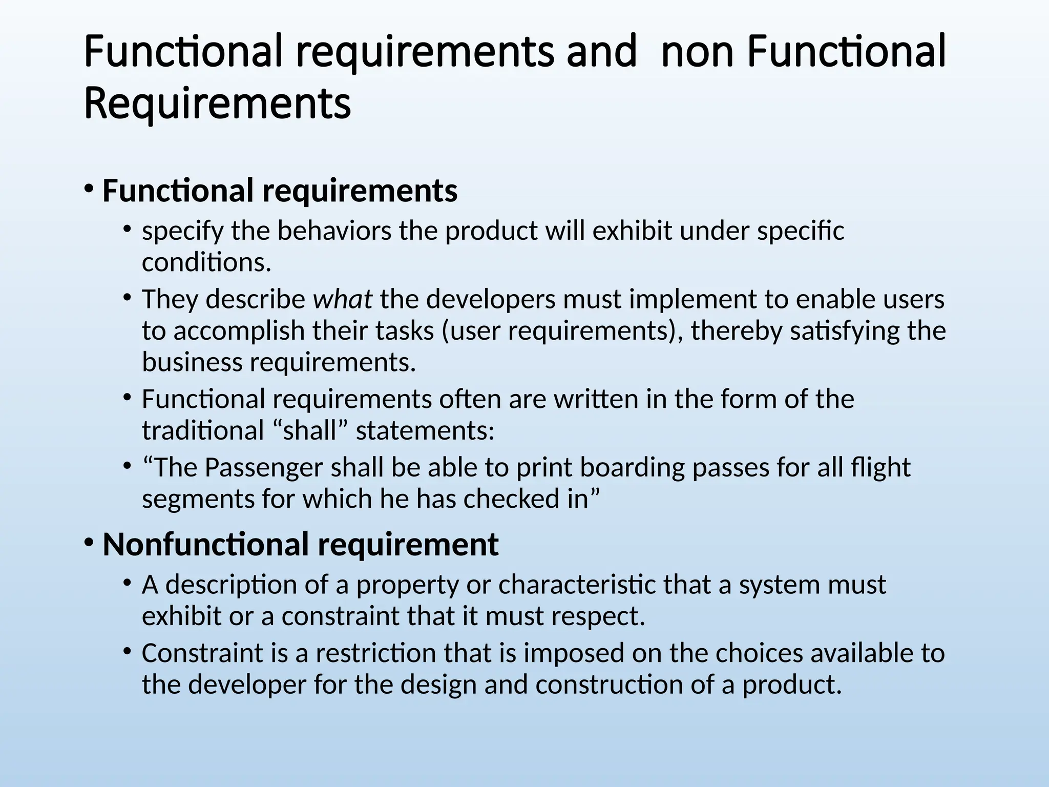 Functional requirements and non Functional
Requirements
• Functional requirements
• specify the behaviors the product will exhibit under specific
conditions.
• They describe what the developers must implement to enable users
to accomplish their tasks (user requirements), thereby satisfying the
business requirements.
• Functional requirements often are written in the form of the
traditional “shall” statements:
• “The Passenger shall be able to print boarding passes for all flight
segments for which he has checked in”
• Nonfunctional requirement
• A description of a property or characteristic that a system must
exhibit or a constraint that it must respect.
• Constraint is a restriction that is imposed on the choices available to
the developer for the design and construction of a product.
 