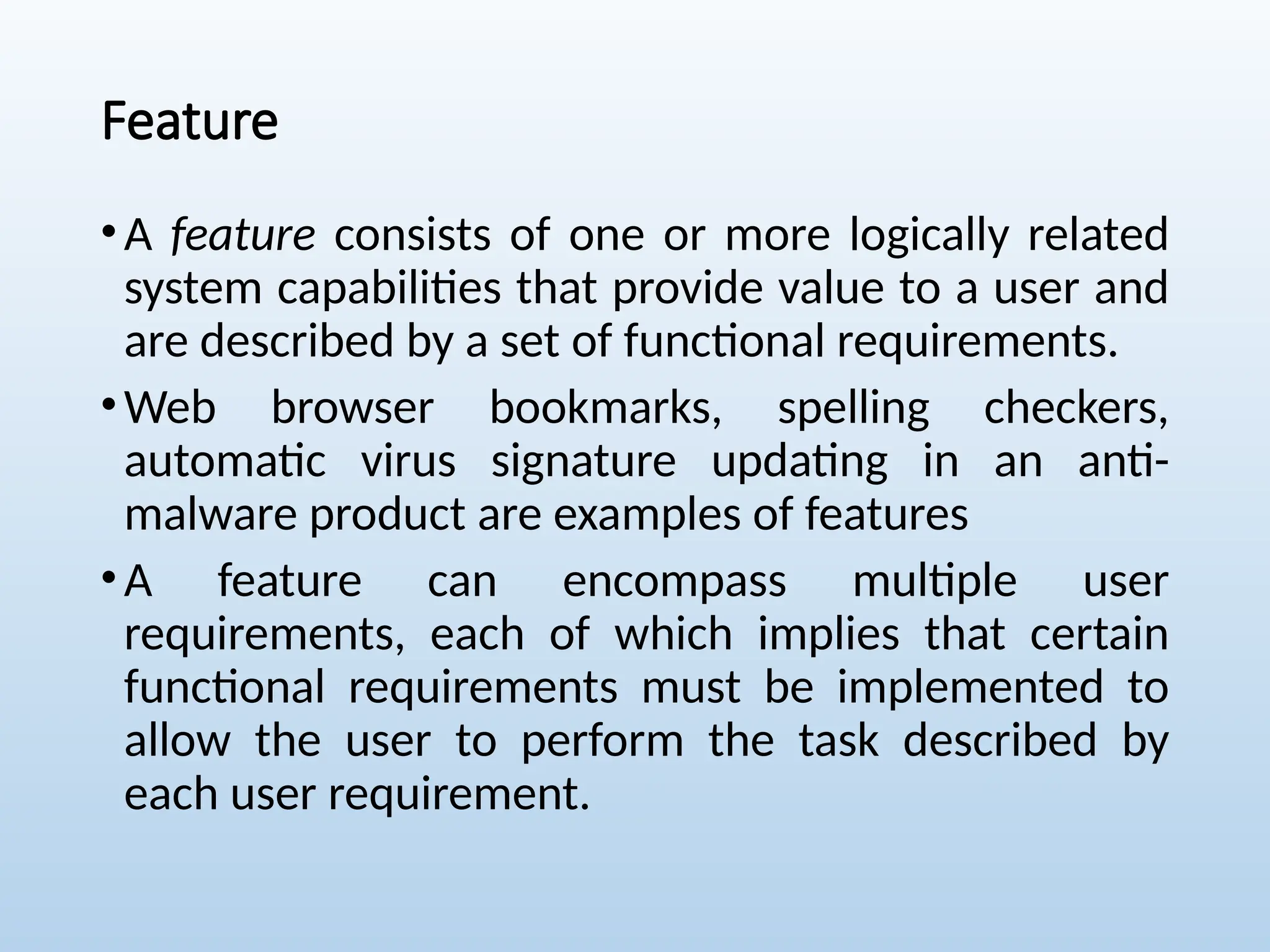 Feature
•A feature consists of one or more logically related
system capabilities that provide value to a user and
are described by a set of functional requirements.
•Web browser bookmarks, spelling checkers,
automatic virus signature updating in an anti-
malware product are examples of features
•A feature can encompass multiple user
requirements, each of which implies that certain
functional requirements must be implemented to
allow the user to perform the task described by
each user requirement.
 