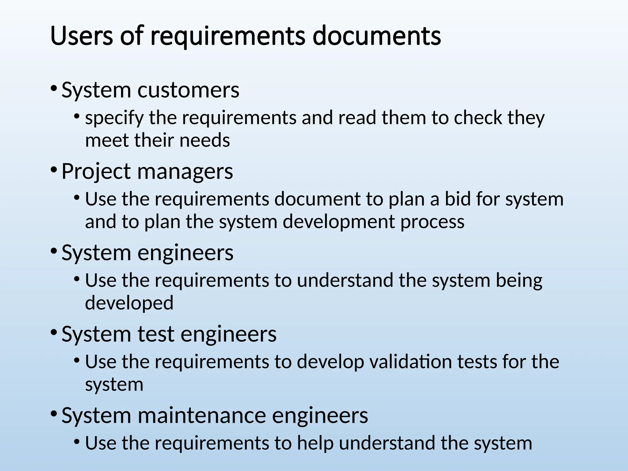 Users of requirements documents
•System customers
• specify the requirements and read them to check they
meet their needs
•Project managers
• Use the requirements document to plan a bid for system
and to plan the system development process
•System engineers
• Use the requirements to understand the system being
developed
•System test engineers
• Use the requirements to develop validation tests for the
system
•System maintenance engineers
• Use the requirements to help understand the system
 