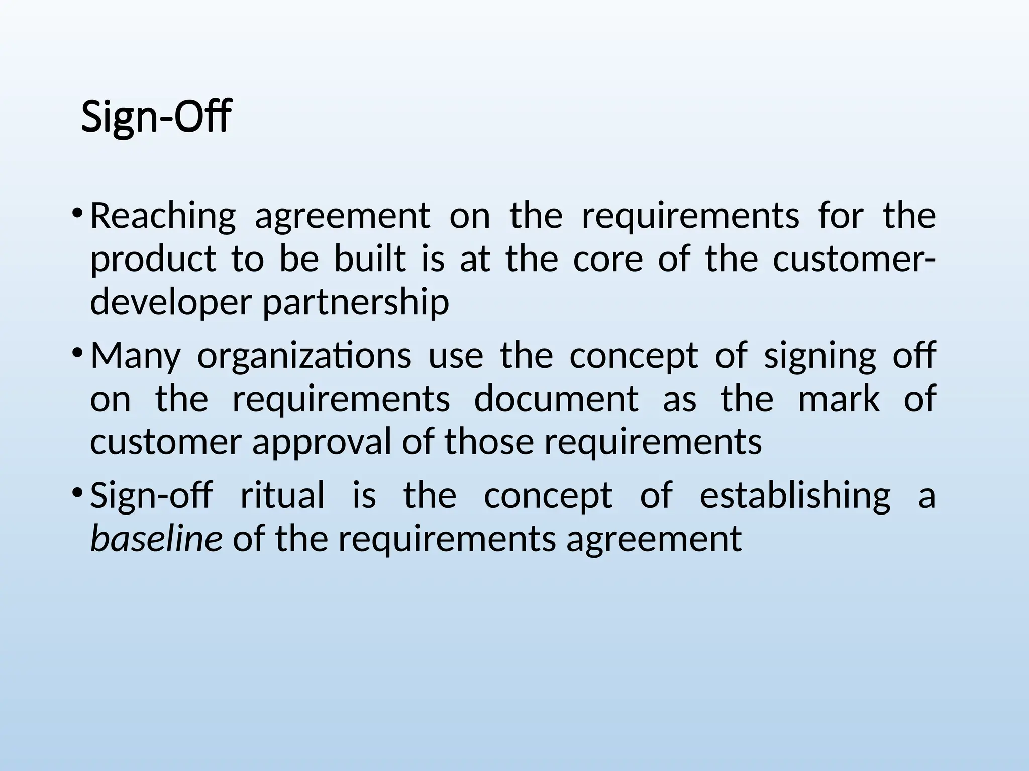 Sign-Off
•Reaching agreement on the requirements for the
product to be built is at the core of the customer-
developer partnership
•Many organizations use the concept of signing off
on the requirements document as the mark of
customer approval of those requirements
•Sign-off ritual is the concept of establishing a
baseline of the requirements agreement
 